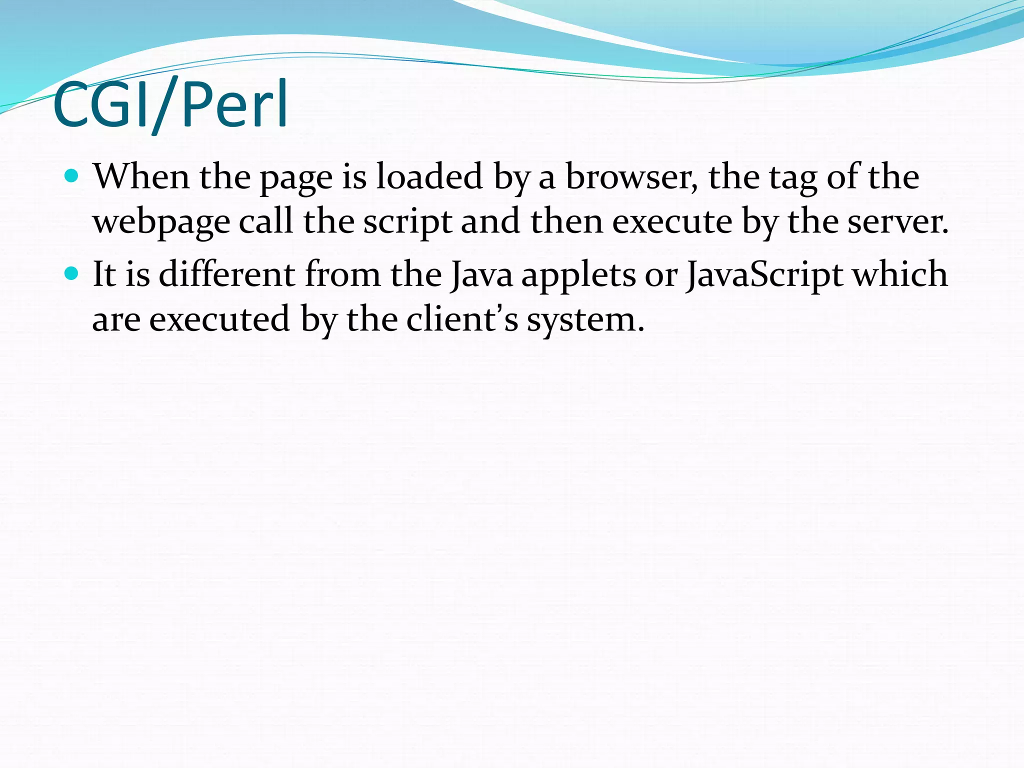 CGI/Perl
 When the page is loaded by a browser, the tag of the
webpage call the script and then execute by the server.
 It is different from the Java applets or JavaScript which
are executed by the client’s system.
 