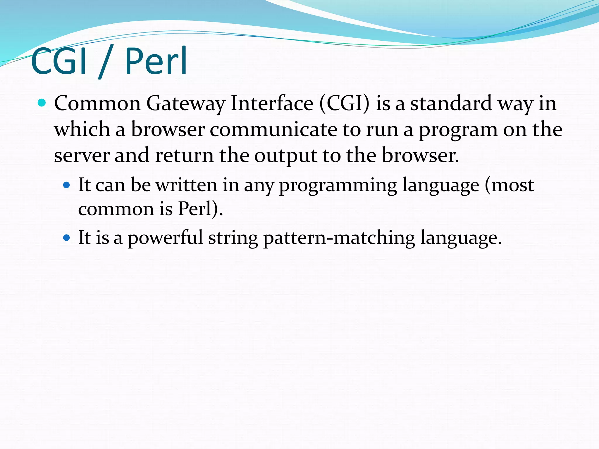 CGI / Perl
 Common Gateway Interface (CGI) is a standard way in
which a browser communicate to run a program on the
server and return the output to the browser.
 It can be written in any programming language (most
common is Perl).
 It is a powerful string pattern-matching language.
 
