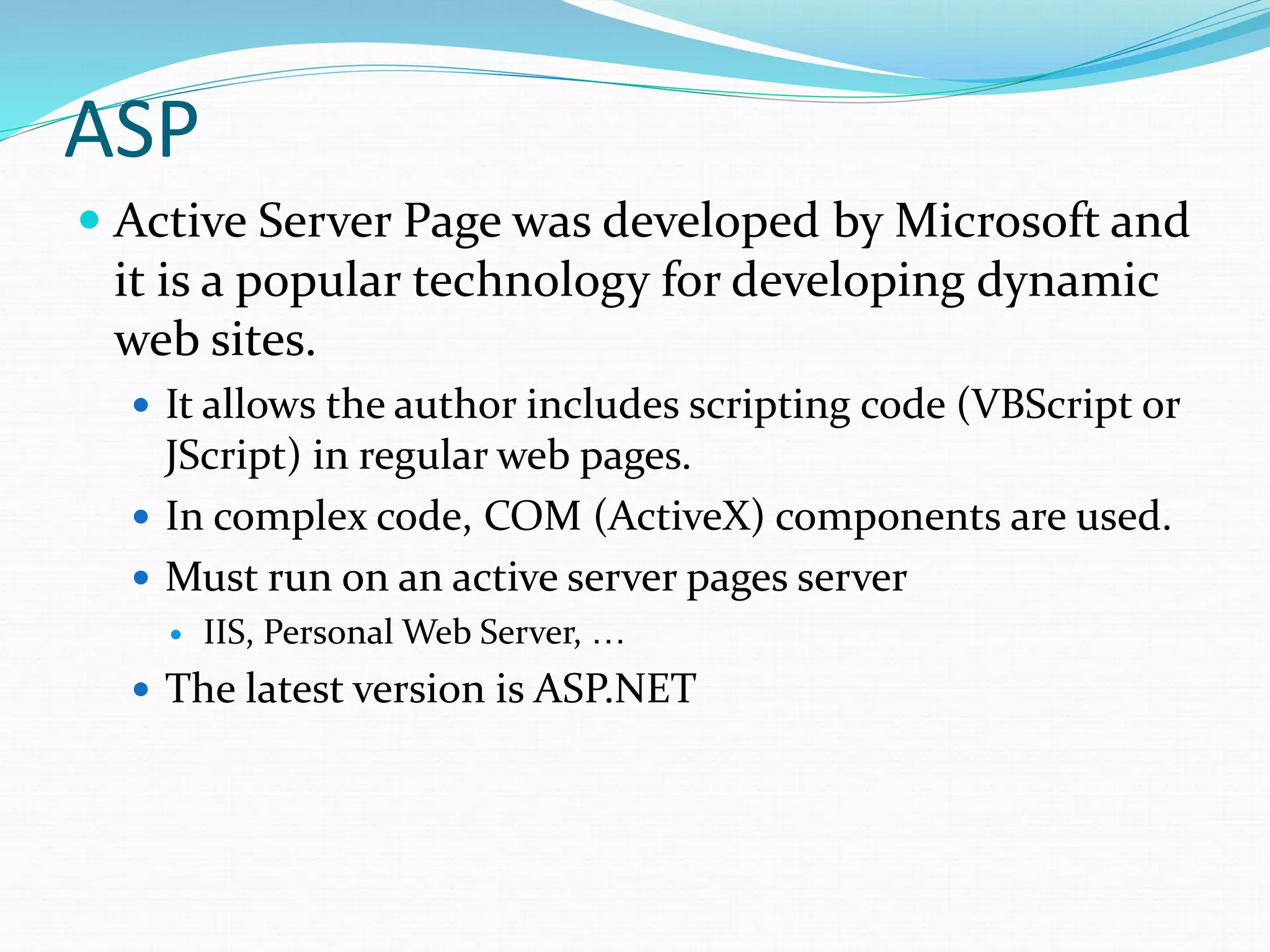 ASP
 Active Server Page was developed by Microsoft and
it is a popular technology for developing dynamic
web sites.
 It allows the author includes scripting code (VBScript or
JScript) in regular web pages.
 In complex code, COM (ActiveX) components are used.
 Must run on an active server pages server
 IIS, Personal Web Server, …
 The latest version is ASP.NET
 