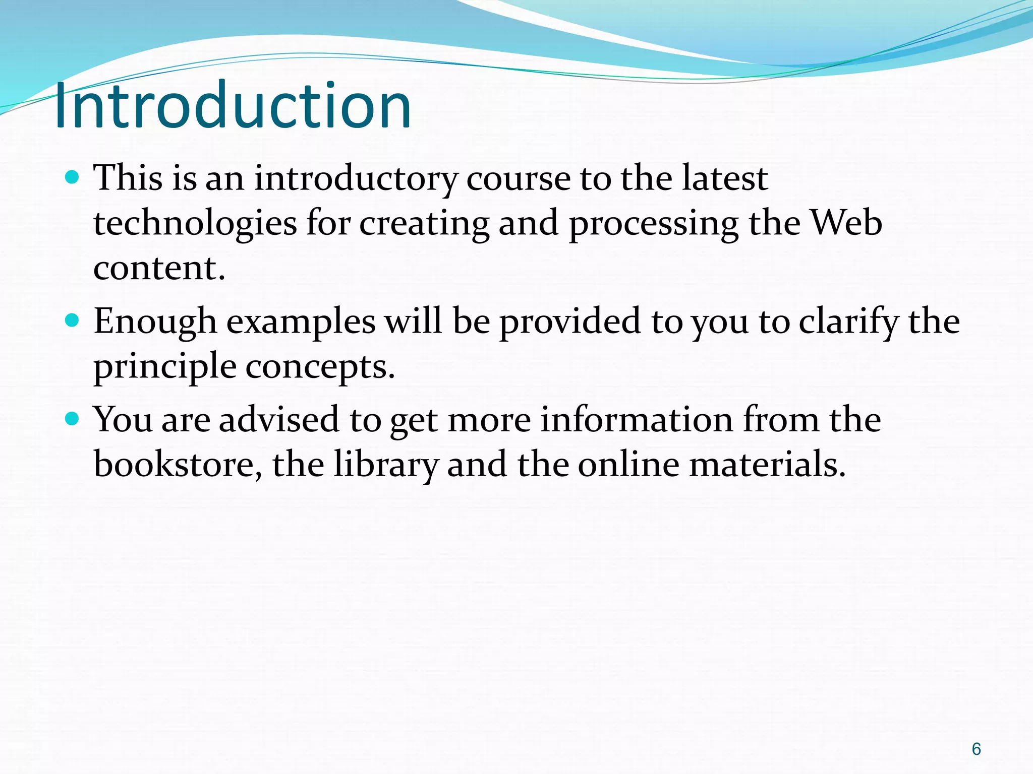 6
Introduction
 This is an introductory course to the latest
technologies for creating and processing the Web
content.
 Enough examples will be provided to you to clarify the
principle concepts.
 You are advised to get more information from the
bookstore, the library and the online materials.
 