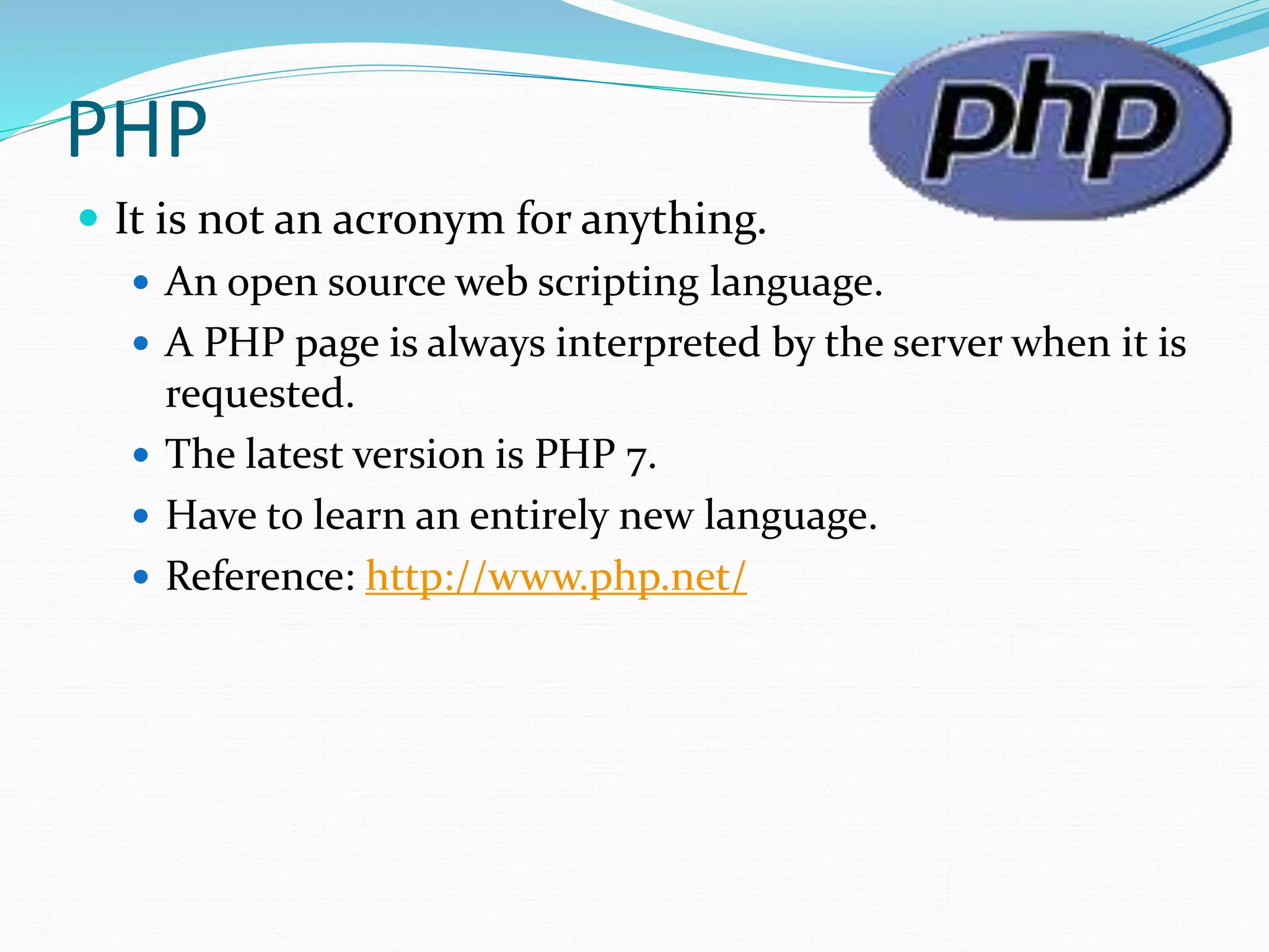 PHP
 It is not an acronym for anything.
 An open source web scripting language.
 A PHP page is always interpreted by the server when it is
requested.
 The latest version is PHP 7.
 Have to learn an entirely new language.
 Reference: http://www.php.net/
 