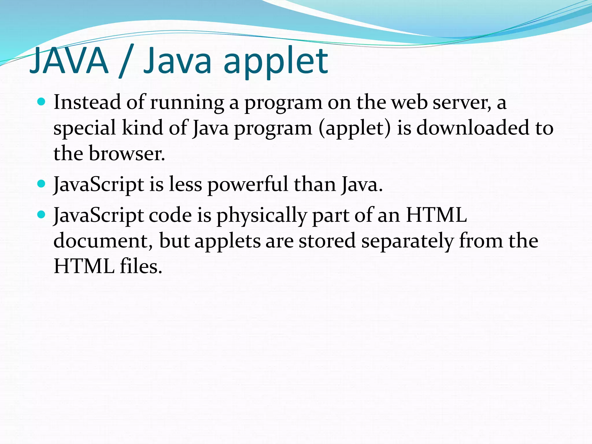 JAVA / Java applet
 Instead of running a program on the web server, a
special kind of Java program (applet) is downloaded to
the browser.
 JavaScript is less powerful than Java.
 JavaScript code is physically part of an HTML
document, but applets are stored separately from the
HTML files.
 