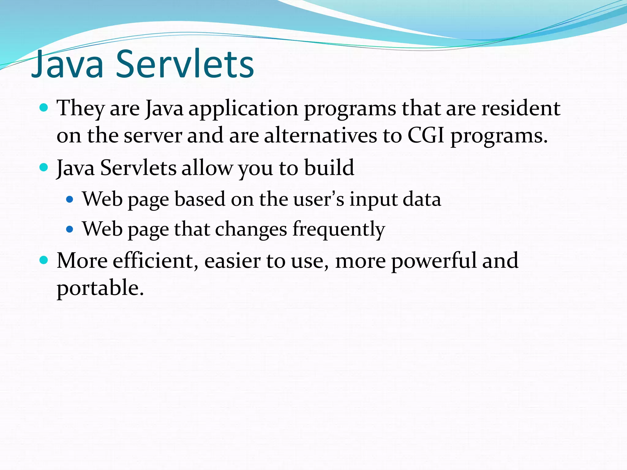 Java Servlets
 They are Java application programs that are resident
on the server and are alternatives to CGI programs.
 Java Servlets allow you to build
 Web page based on the user’s input data
 Web page that changes frequently
 More efficient, easier to use, more powerful and
portable.
 