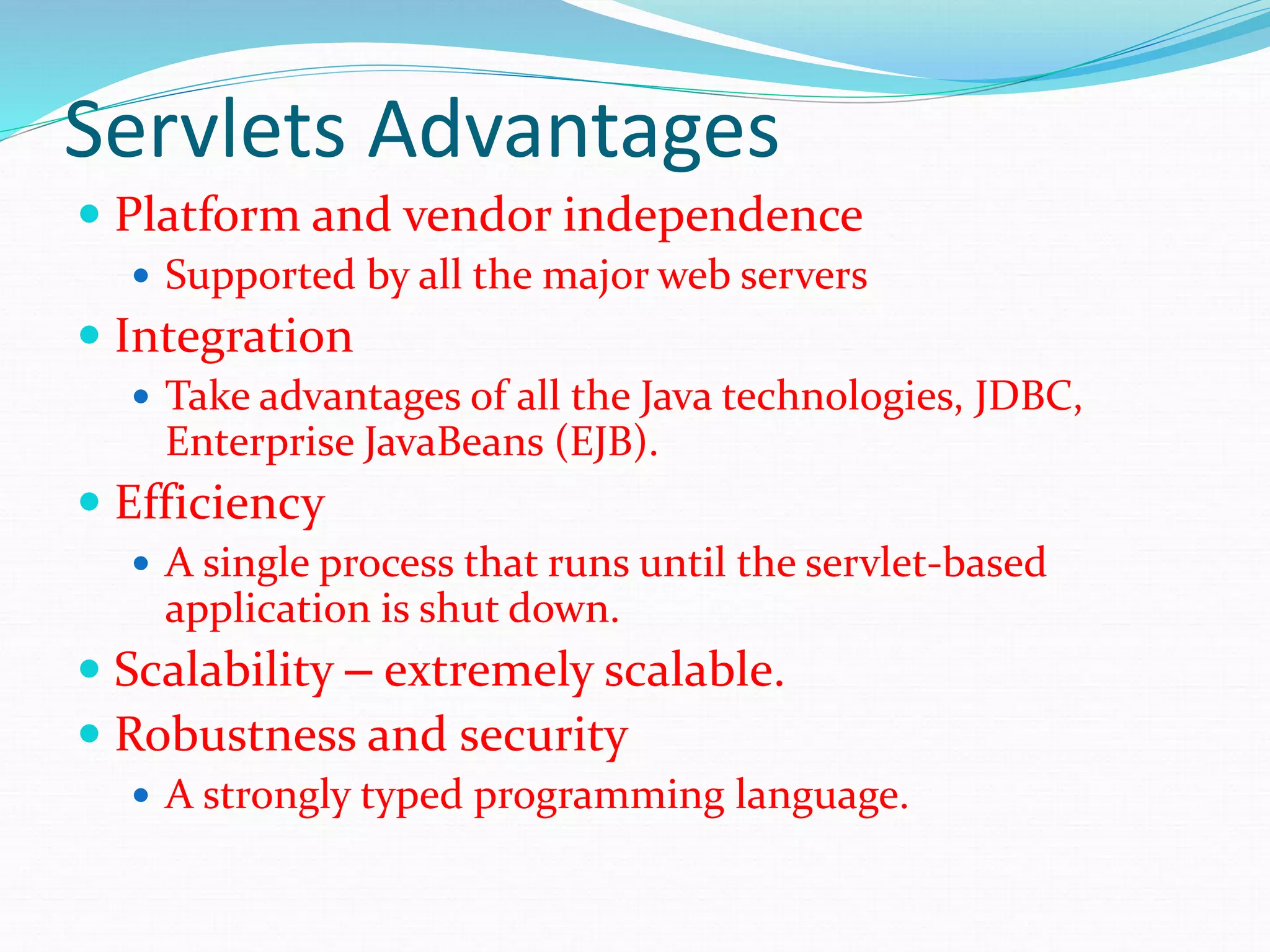 Servlets Advantages
 Platform and vendor independence
 Supported by all the major web servers
 Integration
 Take advantages of all the Java technologies, JDBC,
Enterprise JavaBeans (EJB).
 Efficiency
 A single process that runs until the servlet-based
application is shut down.
 Scalability – extremely scalable.
 Robustness and security
 A strongly typed programming language.
 