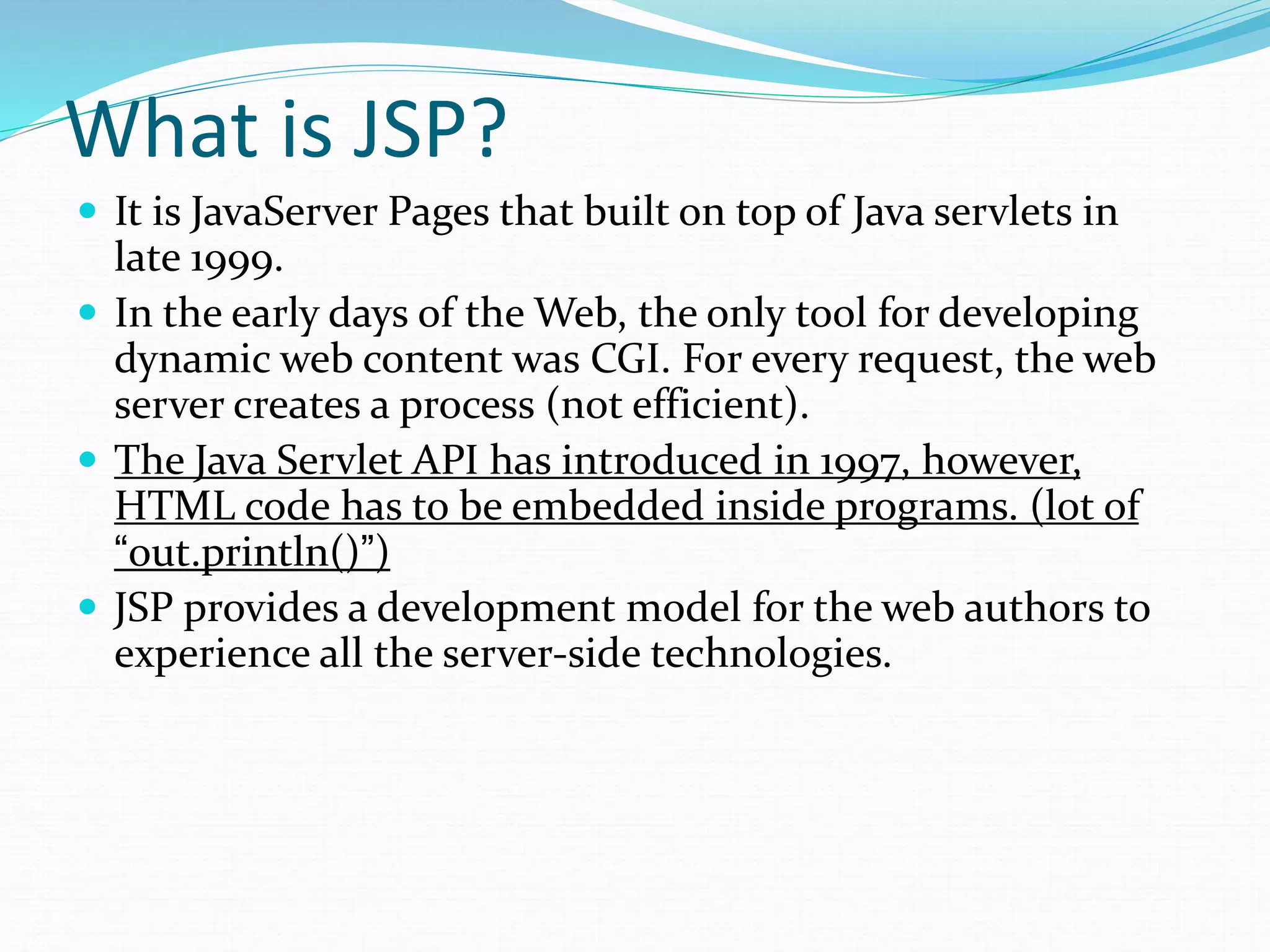 What is JSP?
 It is JavaServer Pages that built on top of Java servlets in
late 1999.
 In the early days of the Web, the only tool for developing
dynamic web content was CGI. For every request, the web
server creates a process (not efficient).
 The Java Servlet API has introduced in 1997, however,
HTML code has to be embedded inside programs. (lot of
“out.println()”)
 JSP provides a development model for the web authors to
experience all the server-side technologies.
 