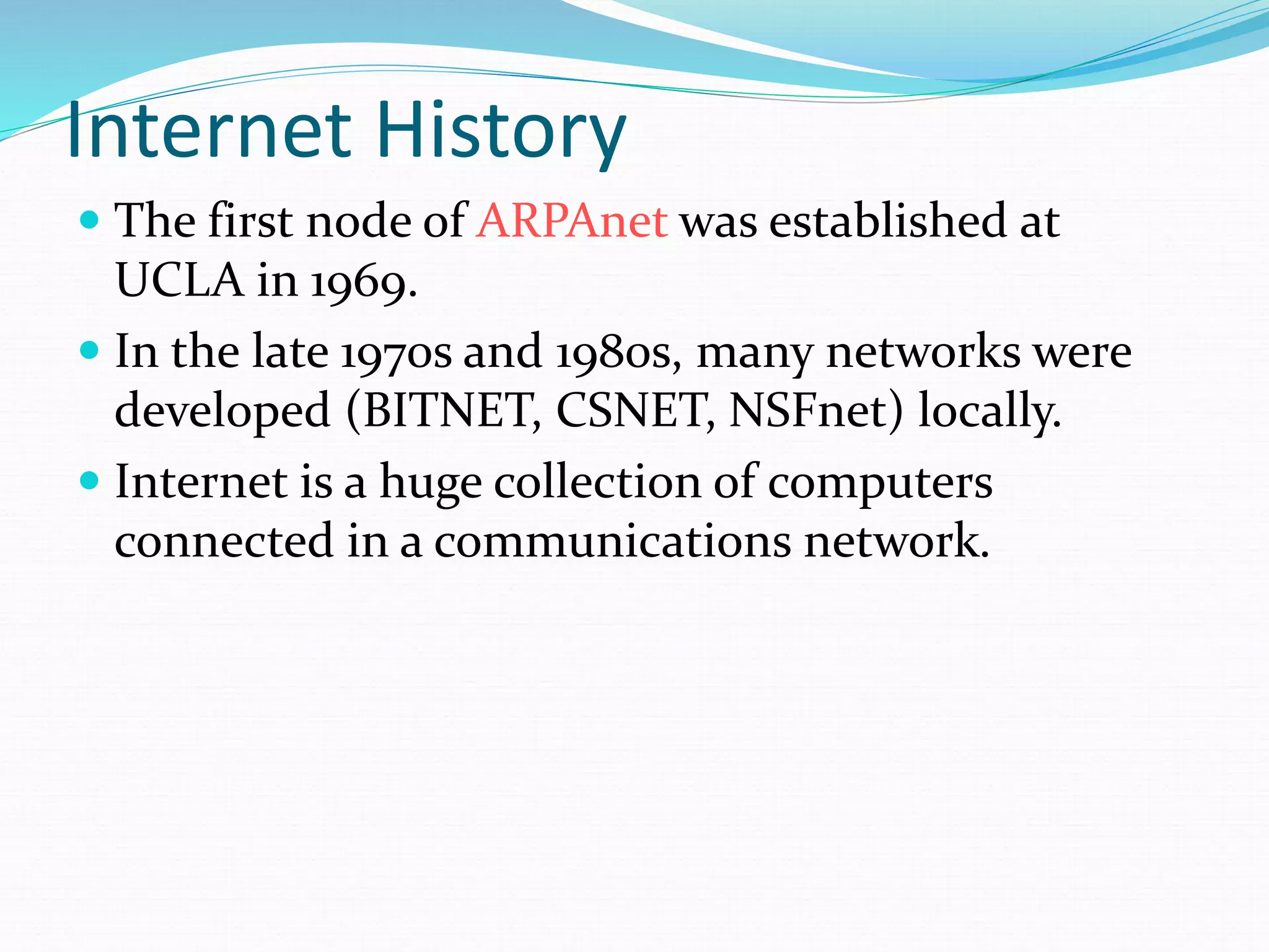 Internet History
 The first node of ARPAnet was established at
UCLA in 1969.
 In the late 1970s and 1980s, many networks were
developed (BITNET, CSNET, NSFnet) locally.
 Internet is a huge collection of computers
connected in a communications network.
 