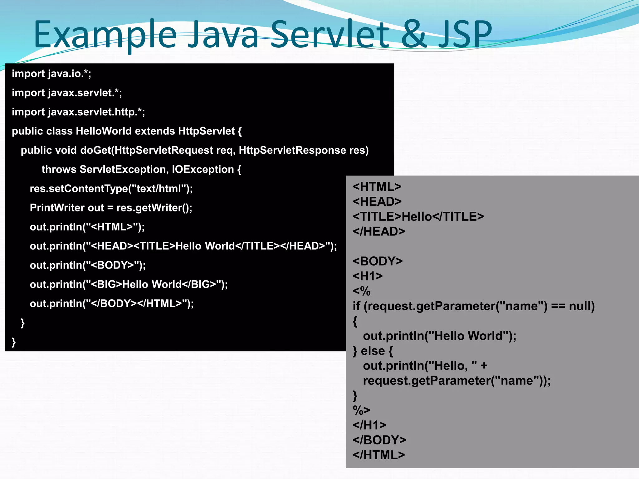 70
Example Java Servlet & JSP
import java.io.*;
import javax.servlet.*;
import javax.servlet.http.*;
public class HelloWorld extends HttpServlet {
public void doGet(HttpServletRequest req, HttpServletResponse res)
throws ServletException, IOException {
res.setContentType("text/html");
PrintWriter out = res.getWriter();
out.println("<HTML>");
out.println("<HEAD><TITLE>Hello World</TITLE></HEAD>");
out.println("<BODY>");
out.println("<BIG>Hello World</BIG>");
out.println("</BODY></HTML>");
}
}
<HTML>
<HEAD>
<TITLE>Hello</TITLE>
</HEAD>
<BODY>
<H1>
<%
if (request.getParameter("name") == null)
{
out.println("Hello World");
} else {
out.println("Hello, " +
request.getParameter("name"));
}
%>
</H1>
</BODY>
</HTML>
 