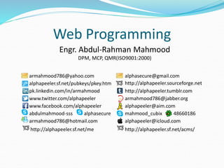 Engr. Abdul-Rahman Mahmood
DPM, MCP, QMR(ISO9001:2000)
armahmood786@yahoo.com alphasecure@gmail.com
alphapeeler.sf.net/pubkeys/pkey.htm http://alphapeeler.sourceforge.net
pk.linkedin.com/in/armahmood http://alphapeeler.tumblr.com
www.twitter.com/alphapeeler armahmood786@jabber.org
www.facebook.com/alphapeeler alphapeeler@aim.com
abdulmahmood-sss alphasecure mahmood_cubix 48660186
armahmood786@hotmail.com alphapeeler@icloud.com
http://alphapeeler.sf.net/me http://alphapeeler.sf.net/acms/
Web Programming
 