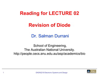 ENGN2218 Electronic Systems and Design1
Reading for LECTURE 02
Revision of Diode
Dr. Salman Durrani
School of Engineering,
The Australian National University.
http://people.cecs.anu.edu.au/asp/academics/bio
 