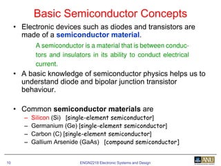 ENGN2218 Electronic Systems and Design10
• Electronic devices such as diodes and transistors are
made of a semiconductor material.
• A basic knowledge of semiconductor physics helps us to
understand diode and bipolar junction transistor
behaviour.
• Common semiconductor materials are
– Silicon (Si) [single-element semiconductor]
– Germanium (Ge) [single-element semiconductor]
– Carbon (C) [single-element semiconductor]
– Gallium Arsenide (GaAs) [compound semiconductor]
Basic Semiconductor Concepts
 