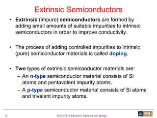 ENGN2218 Electronic Systems and Design12
• Extrinsic (impure) semiconductors are formed by
adding small amounts of suitable impurities to intrinsic
semiconductors in order to improve conductivity.
• The process of adding controlled impurities to intrinsic
(pure) semiconductor materials is called doping.
• Two types of extrinsic semiconductor materials are:
– An n-type semiconductor material consists of Si
atoms and pentavalent impurity atoms.
– A p-type semiconductor material consists of Si atoms
and trivalent impurity atoms.
Extrinsic Semiconductors
 