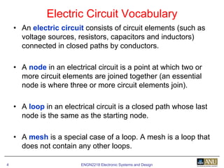 ENGN2218 Electronic Systems and Design4
• An electric circuit consists of circuit elements (such as
voltage sources, resistors, capacitors and inductors)
connected in closed paths by conductors.
• A node in an electrical circuit is a point at which two or
more circuit elements are joined together (an essential
node is where three or more circuit elements join).
• A loop in an electrical circuit is a closed path whose last
node is the same as the starting node.
• A mesh is a special case of a loop. A mesh is a loop that
does not contain any other loops.
Electric Circuit Vocabulary
 