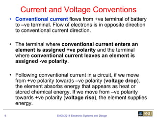 ENGN2218 Electronic Systems and Design6
• Conventional current flows from +ve terminal of battery
to –ve terminal. Flow of electrons is in opposite direction
to conventional current direction.
• The terminal where conventional current enters an
element is assigned +ve polarity and the terminal
where conventional current leaves an element is
assigned -ve polarity.
• Following conventional current in a circuit, if we move
from +ve polarity towards –ve polarity (voltage drop),
the element absorbs energy that appears as heat or
stored chemical energy. If we move from –ve polarity
towards +ve polarity (voltage rise), the element supplies
energy.
Current and Voltage Conventions
 