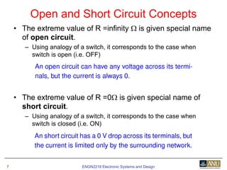 ENGN2218 Electronic Systems and Design7
• The extreme value of R =infinity Ω is given special name
of open circuit.
– Using analogy of a switch, it corresponds to the case when
switch is open (i.e. OFF)
• The extreme value of R =0Ω is given special name of
short circuit.
– Using analogy of a switch, it corresponds to the case when
switch is closed (i.e. ON)
Open and Short Circuit Concepts
 