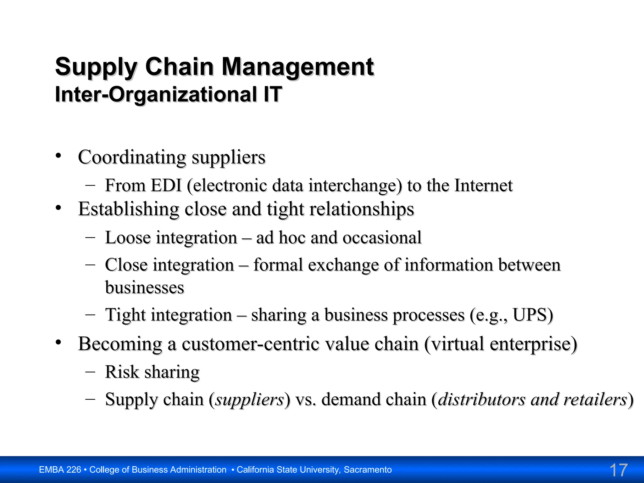 17
EMBA 226 • College of Business Administration • California State University, Sacramento
Supply Chain Management
Supply Chain Management
Inter-Organizational IT
Inter-Organizational IT
• Coordinating suppliers
Coordinating suppliers
– From EDI (electronic data interchange) to the Internet
From EDI (electronic data interchange) to the Internet
• Establishing close and tight relationships
Establishing close and tight relationships
– Loose integration – ad hoc and occasional
Loose integration – ad hoc and occasional
– Close integration – formal exchange of information between
Close integration – formal exchange of information between
businesses
businesses
– Tight integration – sharing a business processes (e.g., UPS)
Tight integration – sharing a business processes (e.g., UPS)
• Becoming a customer-centric value chain (virtual enterprise)
Becoming a customer-centric value chain (virtual enterprise)
– Risk sharing
Risk sharing
– Supply chain (
Supply chain (suppliers
suppliers) vs. demand chain (
) vs. demand chain (distributors and retailers
distributors and retailers)
)
 