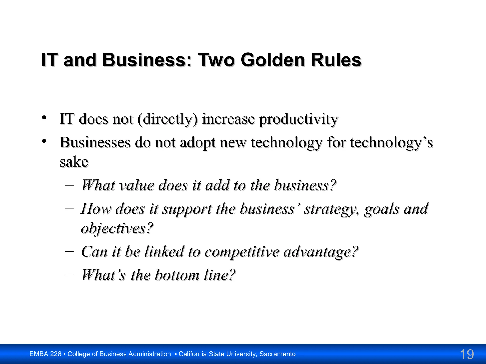 19
EMBA 226 • College of Business Administration • California State University, Sacramento
IT and Business: Two Golden Rules
IT and Business: Two Golden Rules
• IT does not (directly) increase productivity
IT does not (directly) increase productivity
• Businesses do not adopt new technology for technology’s
Businesses do not adopt new technology for technology’s
sake
sake
– What value does it add to the business?
What value does it add to the business?
– How does it support the business’ strategy, goals and
How does it support the business’ strategy, goals and
objectives?
objectives?
– Can it be linked to competitive advantage?
Can it be linked to competitive advantage?
– What’s the bottom line?
What’s the bottom line?
 
