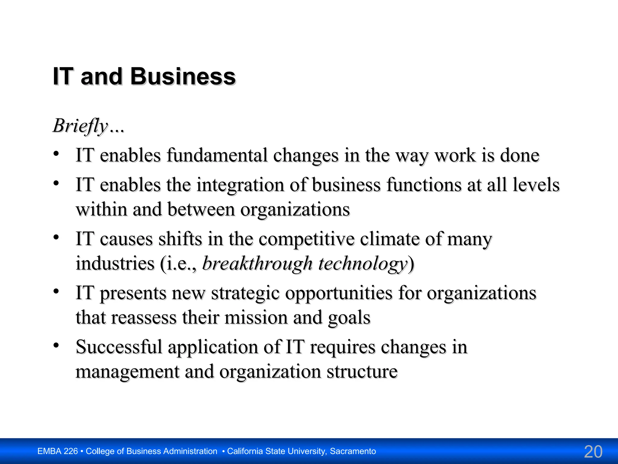 20
EMBA 226 • College of Business Administration • California State University, Sacramento
IT and Business
IT and Business
Briefly…
Briefly…
• IT enables fundamental changes in the way work is done
IT enables fundamental changes in the way work is done
• IT enables the integration of business functions at all levels
IT enables the integration of business functions at all levels
within and between organizations
within and between organizations
• IT causes shifts in the competitive climate of many
IT causes shifts in the competitive climate of many
industries (i.e.,
industries (i.e., breakthrough technology
breakthrough technology)
)
• IT presents new strategic opportunities for organizations
IT presents new strategic opportunities for organizations
that reassess their mission and goals
that reassess their mission and goals
• Successful application of IT requires changes in
Successful application of IT requires changes in
management and organization structure
management and organization structure
 