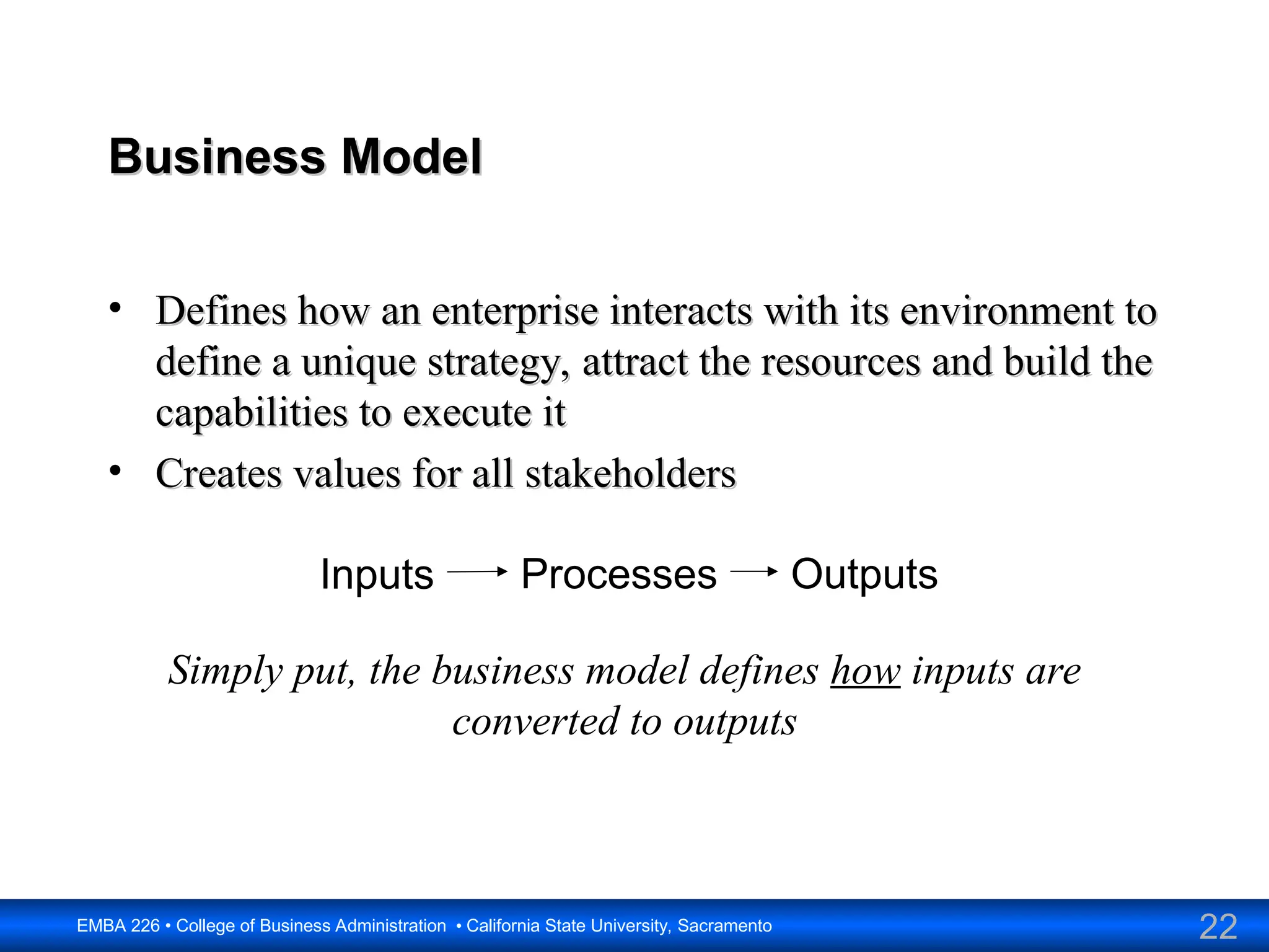 22
EMBA 226 • College of Business Administration • California State University, Sacramento
Business Model
Business Model
• Defines how an enterprise interacts with its environment to
Defines how an enterprise interacts with its environment to
define a unique strategy, attract the resources and build the
define a unique strategy, attract the resources and build the
capabilities to execute it
capabilities to execute it
• Creates values for all stakeholders
Creates values for all stakeholders
Inputs Processes Outputs
Simply put, the business model defines how inputs are
converted to outputs
 