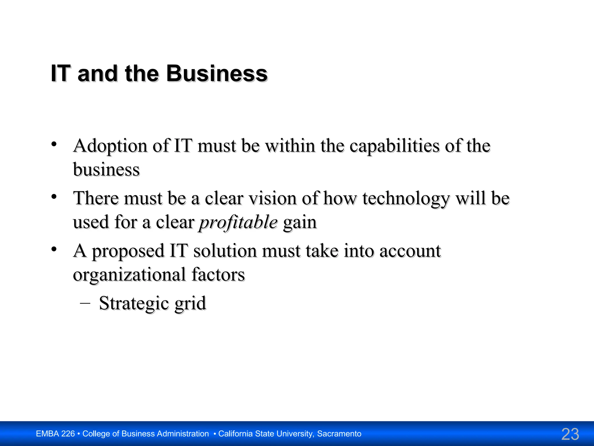 23
EMBA 226 • College of Business Administration • California State University, Sacramento
IT and the Business
IT and the Business
• Adoption of IT must be within the capabilities of the
Adoption of IT must be within the capabilities of the
business
business
• There must be a clear vision of how technology will be
There must be a clear vision of how technology will be
used for a clear
used for a clear profitable
profitable gain
gain
• A proposed IT solution must take into account
A proposed IT solution must take into account
organizational factors
organizational factors
– Strategic grid
Strategic grid
 