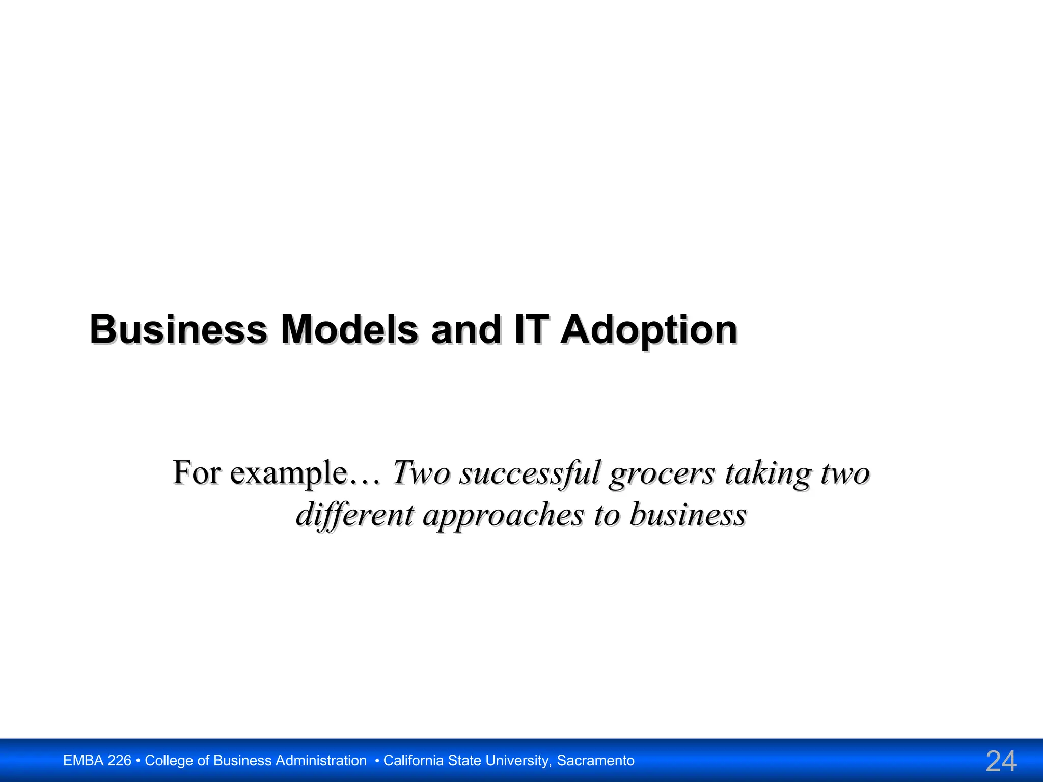 24
EMBA 226 • College of Business Administration • California State University, Sacramento
Business Models and IT Adoption
Business Models and IT Adoption
For example…
For example… Two successful grocers taking two
Two successful grocers taking two
different approaches to business
different approaches to business
 