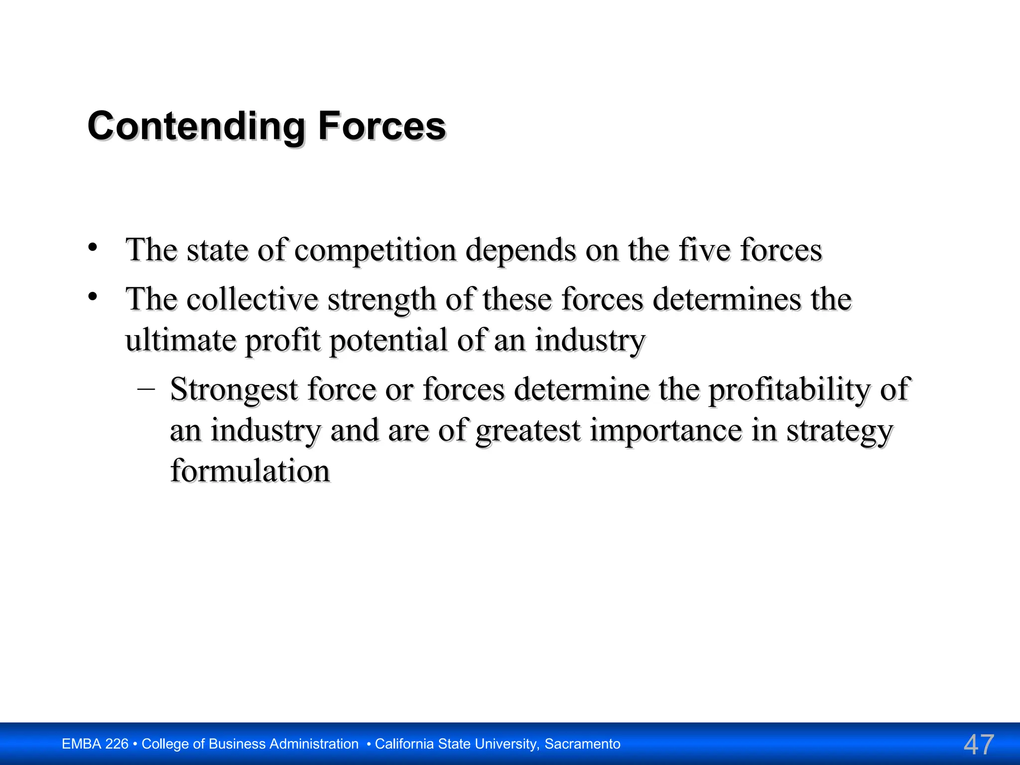 47
EMBA 226 • College of Business Administration • California State University, Sacramento
Contending Forces
Contending Forces
• The state of competition depends on the five forces
The state of competition depends on the five forces
• The collective strength of these forces determines the
The collective strength of these forces determines the
ultimate profit potential of an industry
ultimate profit potential of an industry
– Strongest force or forces determine the profitability of
Strongest force or forces determine the profitability of
an industry and are of greatest importance in strategy
an industry and are of greatest importance in strategy
formulation
formulation
 