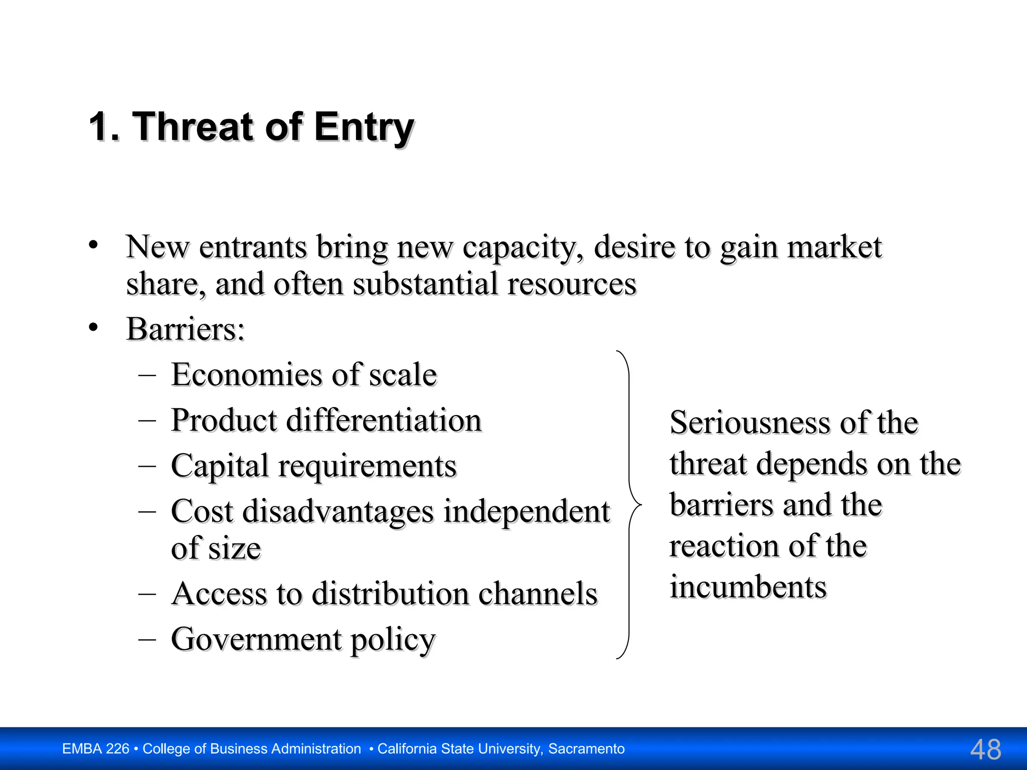 48
EMBA 226 • College of Business Administration • California State University, Sacramento
1. Threat of Entry
1. Threat of Entry
• New entrants bring new capacity, desire to gain market
New entrants bring new capacity, desire to gain market
share, and often substantial resources
share, and often substantial resources
• Barriers:
Barriers:
– Economies of scale
Economies of scale
– Product differentiation
Product differentiation
– Capital requirements
Capital requirements
– Cost disadvantages independent
Cost disadvantages independent
of size
of size
– Access to distribution channels
Access to distribution channels
– Government policy
Government policy
Seriousness of the
Seriousness of the
threat depends on the
threat depends on the
barriers and the
barriers and the
reaction of the
reaction of the
incumbents
incumbents
 