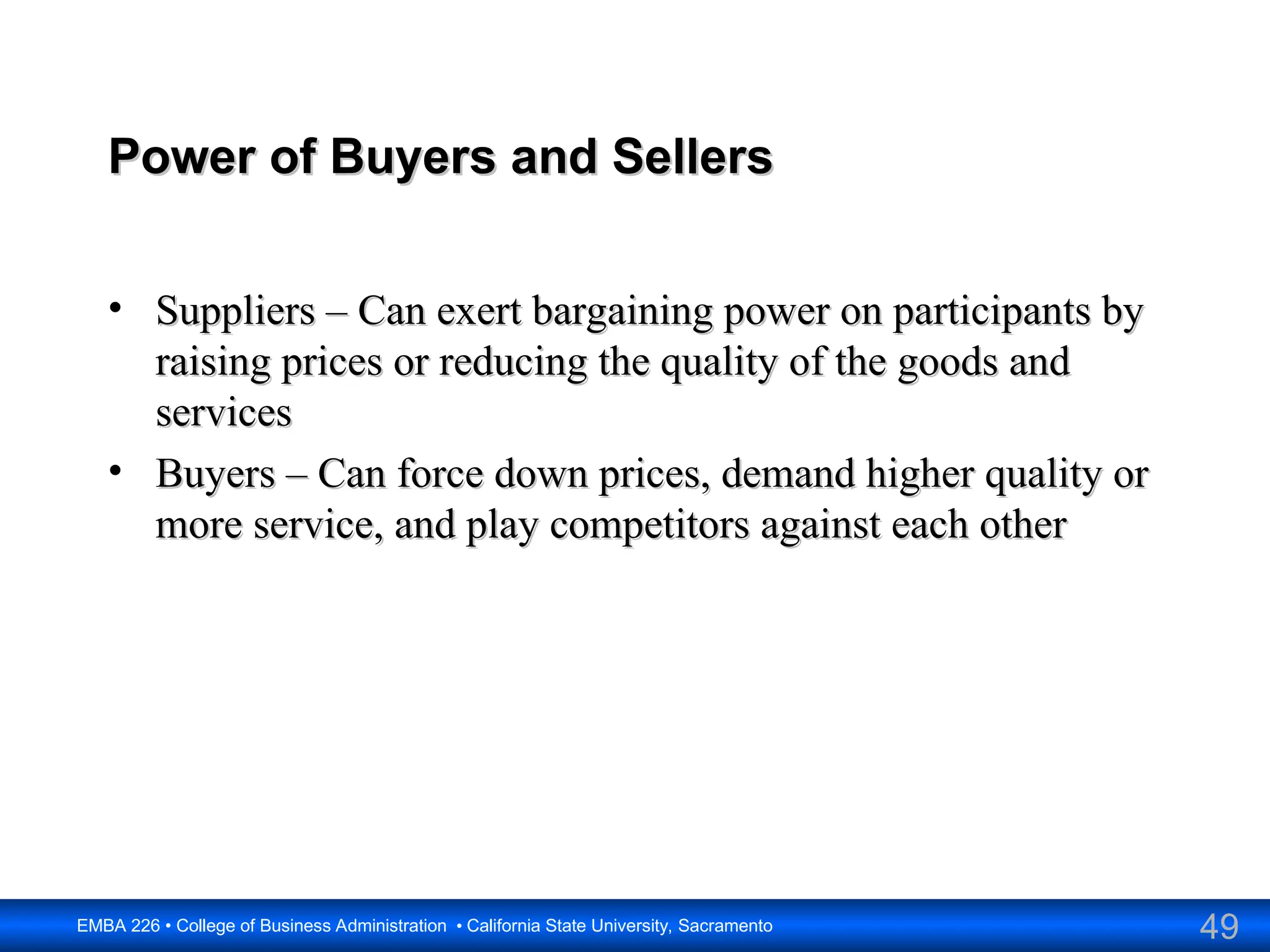 49
EMBA 226 • College of Business Administration • California State University, Sacramento
Power of Buyers and Sellers
Power of Buyers and Sellers
• Suppliers – Can exert bargaining power on participants by
Suppliers – Can exert bargaining power on participants by
raising prices or reducing the quality of the goods and
raising prices or reducing the quality of the goods and
services
services
• Buyers – Can force down prices, demand higher quality or
Buyers – Can force down prices, demand higher quality or
more service, and play competitors against each other
more service, and play competitors against each other
 