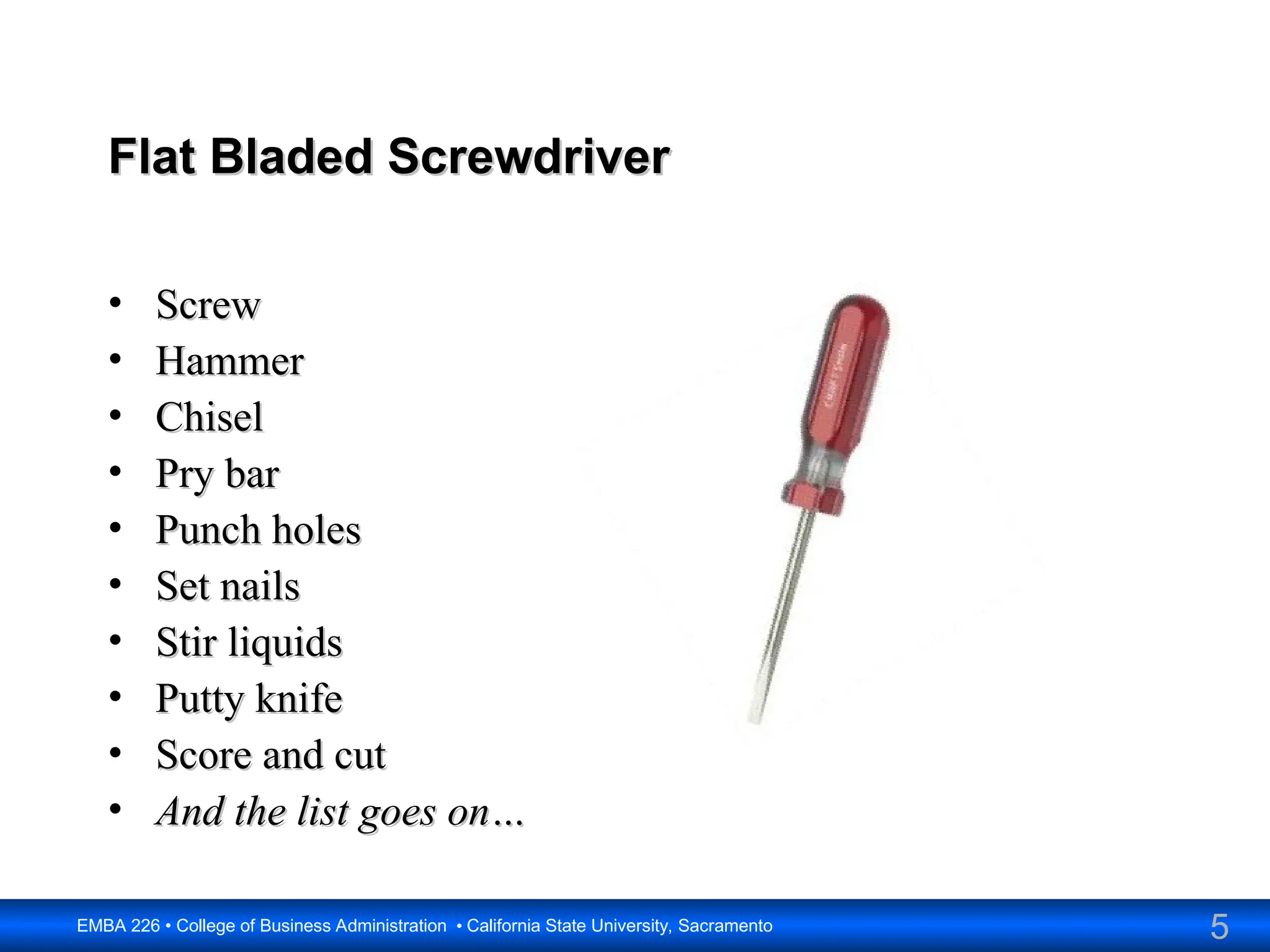 5
EMBA 226 • College of Business Administration • California State University, Sacramento
Flat Bladed Screwdriver
Flat Bladed Screwdriver
• Screw
Screw
• Hammer
Hammer
• Chisel
Chisel
• Pry bar
Pry bar
• Punch holes
Punch holes
• Set nails
Set nails
• Stir liquids
Stir liquids
• Putty knife
Putty knife
• Score and cut
Score and cut
• And the list goes on…
And the list goes on…
 