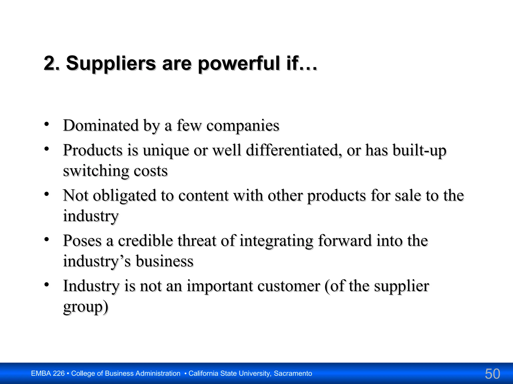 50
EMBA 226 • College of Business Administration • California State University, Sacramento
2. Suppliers are powerful if…
2. Suppliers are powerful if…
• Dominated by a few companies
Dominated by a few companies
• Products is unique or well differentiated, or has built-up
Products is unique or well differentiated, or has built-up
switching costs
switching costs
• Not obligated to content with other products for sale to the
Not obligated to content with other products for sale to the
industry
industry
• Poses a credible threat of integrating forward into the
Poses a credible threat of integrating forward into the
industry’s business
industry’s business
• Industry is not an important customer (of the supplier
Industry is not an important customer (of the supplier
group)
group)
 