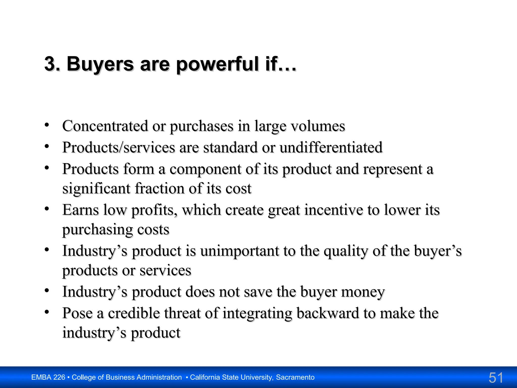 51
EMBA 226 • College of Business Administration • California State University, Sacramento
3. Buyers are powerful if…
3. Buyers are powerful if…
• Concentrated or purchases in large volumes
Concentrated or purchases in large volumes
• Products/services are standard or undifferentiated
Products/services are standard or undifferentiated
• Products form a component of its product and represent a
Products form a component of its product and represent a
significant fraction of its cost
significant fraction of its cost
• Earns low profits, which create great incentive to lower its
Earns low profits, which create great incentive to lower its
purchasing costs
purchasing costs
• Industry’s product is unimportant to the quality of the buyer’s
Industry’s product is unimportant to the quality of the buyer’s
products or services
products or services
• Industry’s product does not save the buyer money
Industry’s product does not save the buyer money
• Pose a credible threat of integrating backward to make the
Pose a credible threat of integrating backward to make the
industry’s product
industry’s product
 