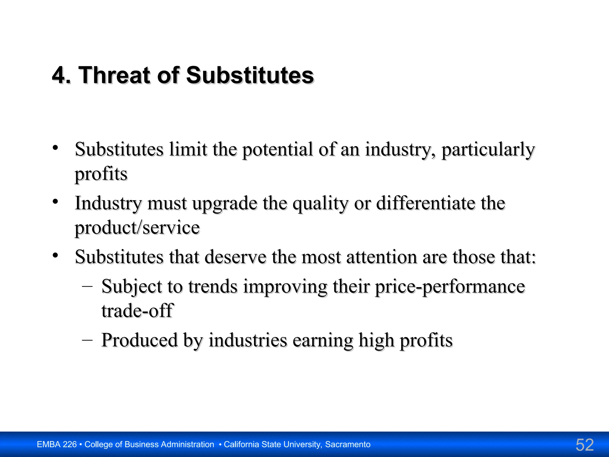 52
EMBA 226 • College of Business Administration • California State University, Sacramento
4. Threat of Substitutes
4. Threat of Substitutes
• Substitutes limit the potential of an industry, particularly
Substitutes limit the potential of an industry, particularly
profits
profits
• Industry must upgrade the quality or differentiate the
Industry must upgrade the quality or differentiate the
product/service
product/service
• Substitutes that deserve the most attention are those that:
Substitutes that deserve the most attention are those that:
– Subject to trends improving their price-performance
Subject to trends improving their price-performance
trade-off
trade-off
– Produced by industries earning high profits
Produced by industries earning high profits
 