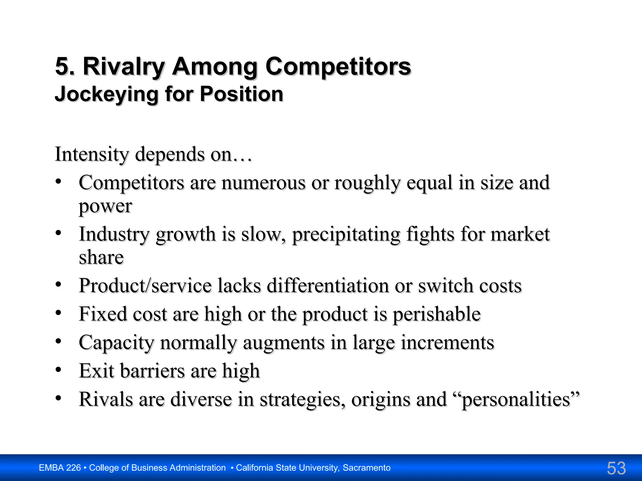 53
EMBA 226 • College of Business Administration • California State University, Sacramento
5. Rivalry Among Competitors
5. Rivalry Among Competitors
Jockeying for Position
Jockeying for Position
Intensity depends on…
Intensity depends on…
• Competitors are numerous or roughly equal in size and
Competitors are numerous or roughly equal in size and
power
power
• Industry growth is slow, precipitating fights for market
Industry growth is slow, precipitating fights for market
share
share
• Product/service lacks differentiation or switch costs
Product/service lacks differentiation or switch costs
• Fixed cost are high or the product is perishable
Fixed cost are high or the product is perishable
• Capacity normally augments in large increments
Capacity normally augments in large increments
• Exit barriers are high
Exit barriers are high
• Rivals are diverse in strategies, origins and “personalities”
Rivals are diverse in strategies, origins and “personalities”
 
