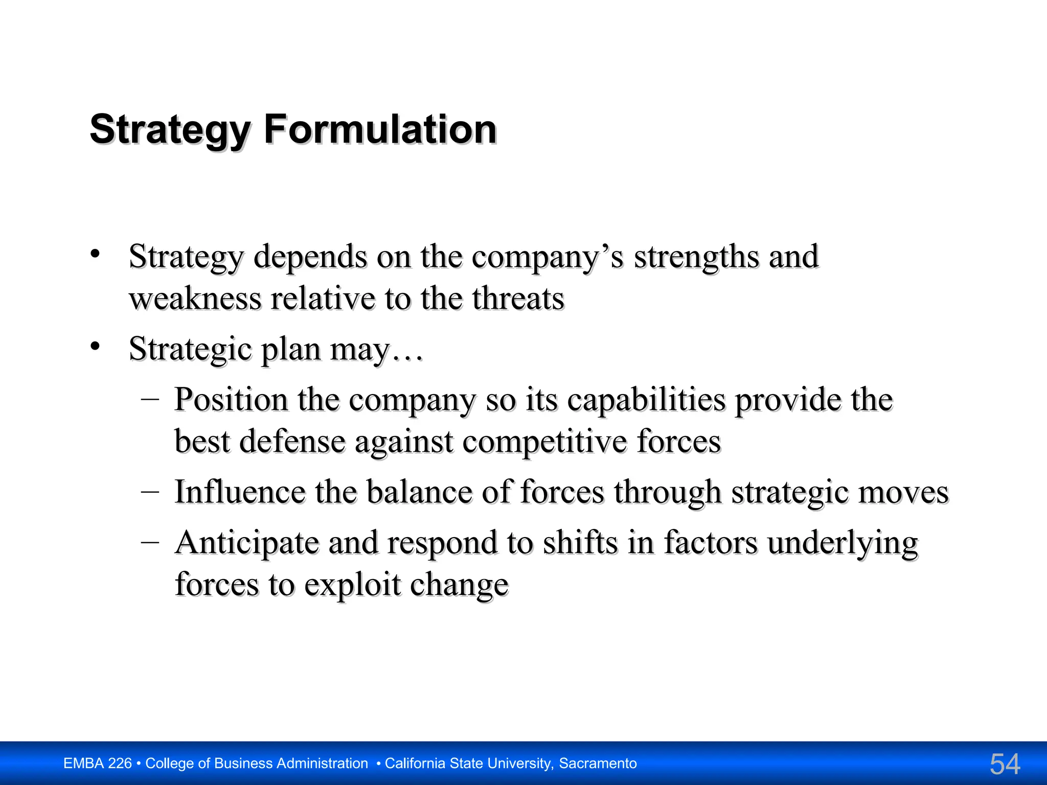 54
EMBA 226 • College of Business Administration • California State University, Sacramento
Strategy Formulation
Strategy Formulation
• Strategy depends on the company’s strengths and
Strategy depends on the company’s strengths and
weakness relative to the threats
weakness relative to the threats
• Strategic plan may…
Strategic plan may…
– Position the company so its capabilities provide the
Position the company so its capabilities provide the
best defense against competitive forces
best defense against competitive forces
– Influence the balance of forces through strategic moves
Influence the balance of forces through strategic moves
– Anticipate and respond to shifts in factors underlying
Anticipate and respond to shifts in factors underlying
forces to exploit change
forces to exploit change
 
