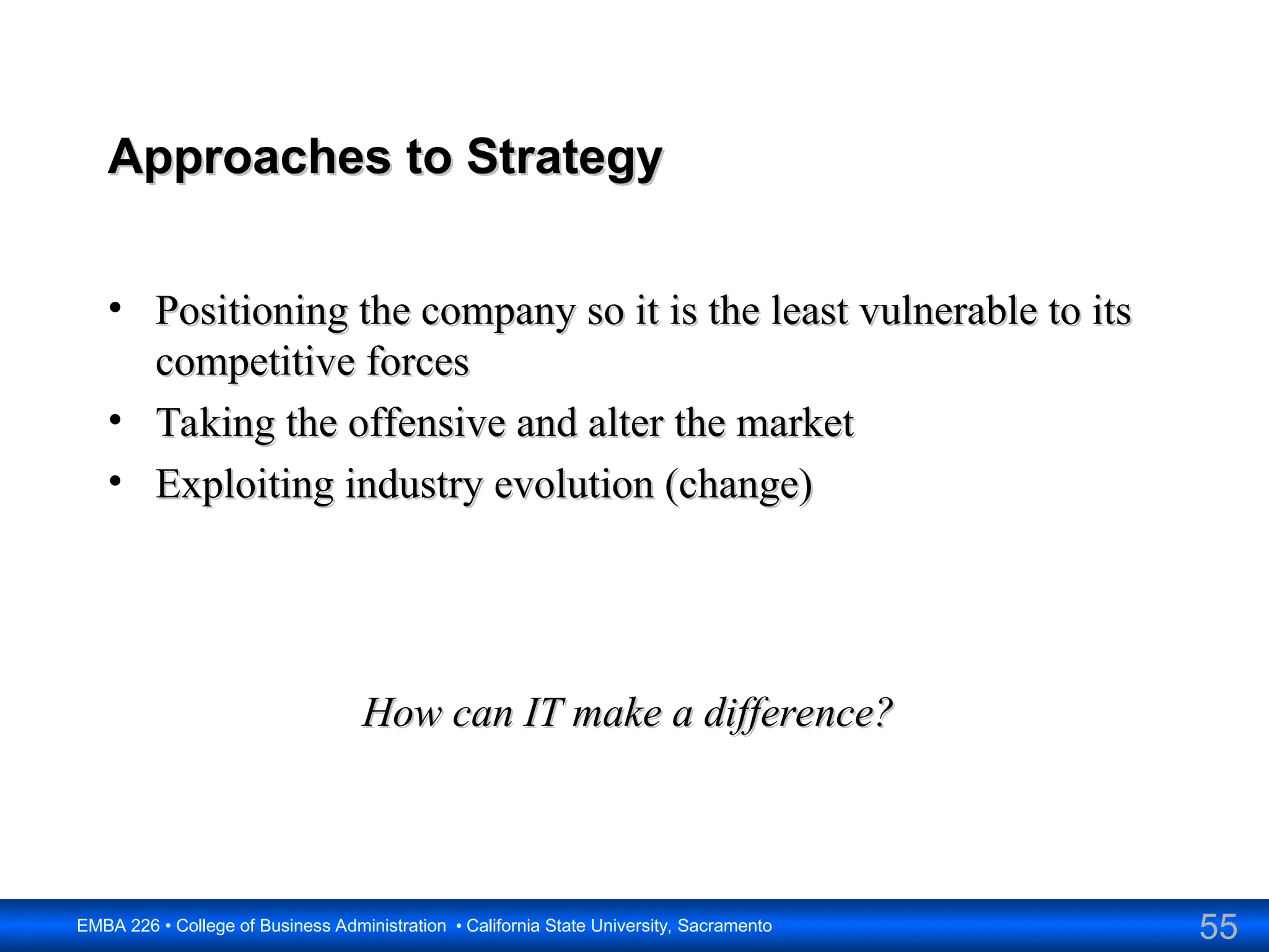 55
EMBA 226 • College of Business Administration • California State University, Sacramento
Approaches to Strategy
Approaches to Strategy
• Positioning the company so it is the least vulnerable to its
Positioning the company so it is the least vulnerable to its
competitive forces
competitive forces
• Taking the offensive and alter the market
Taking the offensive and alter the market
• Exploiting industry evolution (change)
Exploiting industry evolution (change)
How can IT make a difference?
How can IT make a difference?
 