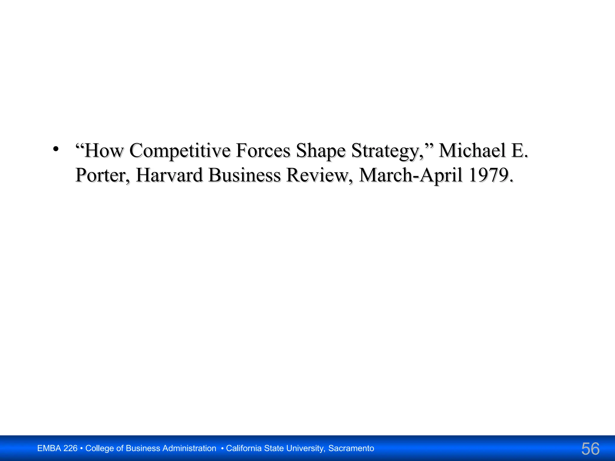 56
EMBA 226 • College of Business Administration • California State University, Sacramento
• “
“How Competitive Forces Shape Strategy,” Michael E.
How Competitive Forces Shape Strategy,” Michael E.
Porter, Harvard Business Review, March-April 1979.
Porter, Harvard Business Review, March-April 1979.
 
