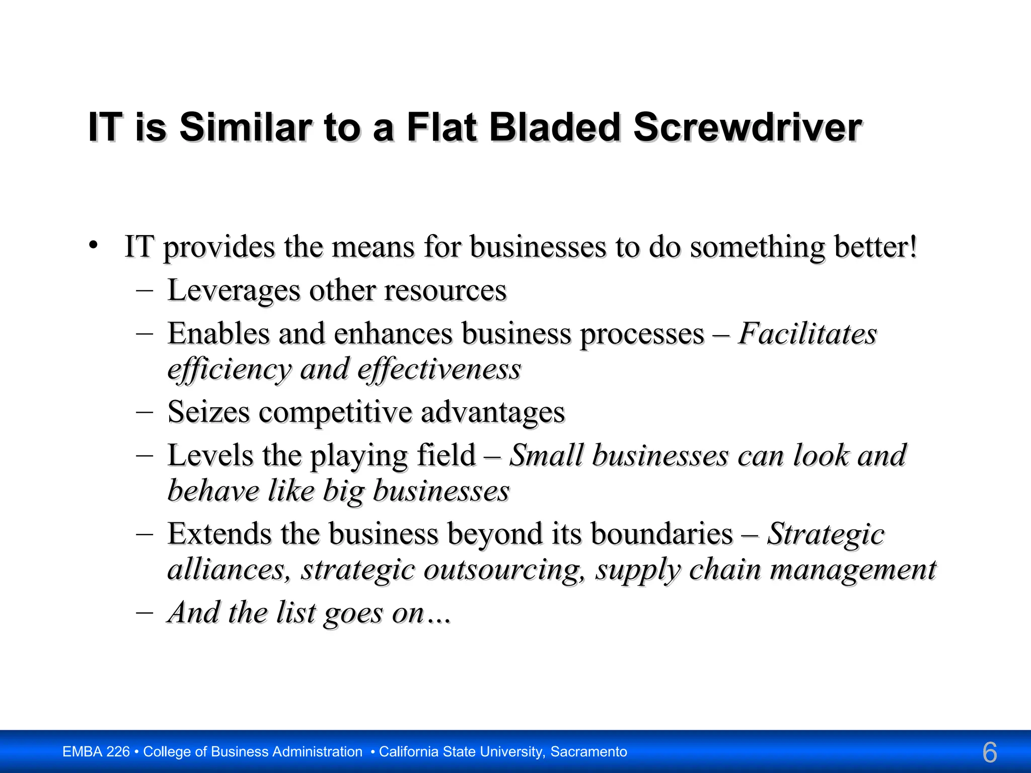 6
EMBA 226 • College of Business Administration • California State University, Sacramento
IT is Similar to a Flat Bladed Screwdriver
IT is Similar to a Flat Bladed Screwdriver
• IT provides the means for businesses to do something better!
IT provides the means for businesses to do something better!
– Leverages other resources
Leverages other resources
– Enables and enhances business processes –
Enables and enhances business processes – Facilitates
Facilitates
efficiency and effectiveness
efficiency and effectiveness
– Seizes competitive advantages
Seizes competitive advantages
– Levels the playing field –
Levels the playing field – Small businesses can look and
Small businesses can look and
behave like big businesses
behave like big businesses
– Extends the business beyond its boundaries –
Extends the business beyond its boundaries – Strategic
Strategic
alliances, strategic outsourcing, supply chain management
alliances, strategic outsourcing, supply chain management
– And the list goes on…
And the list goes on…
 