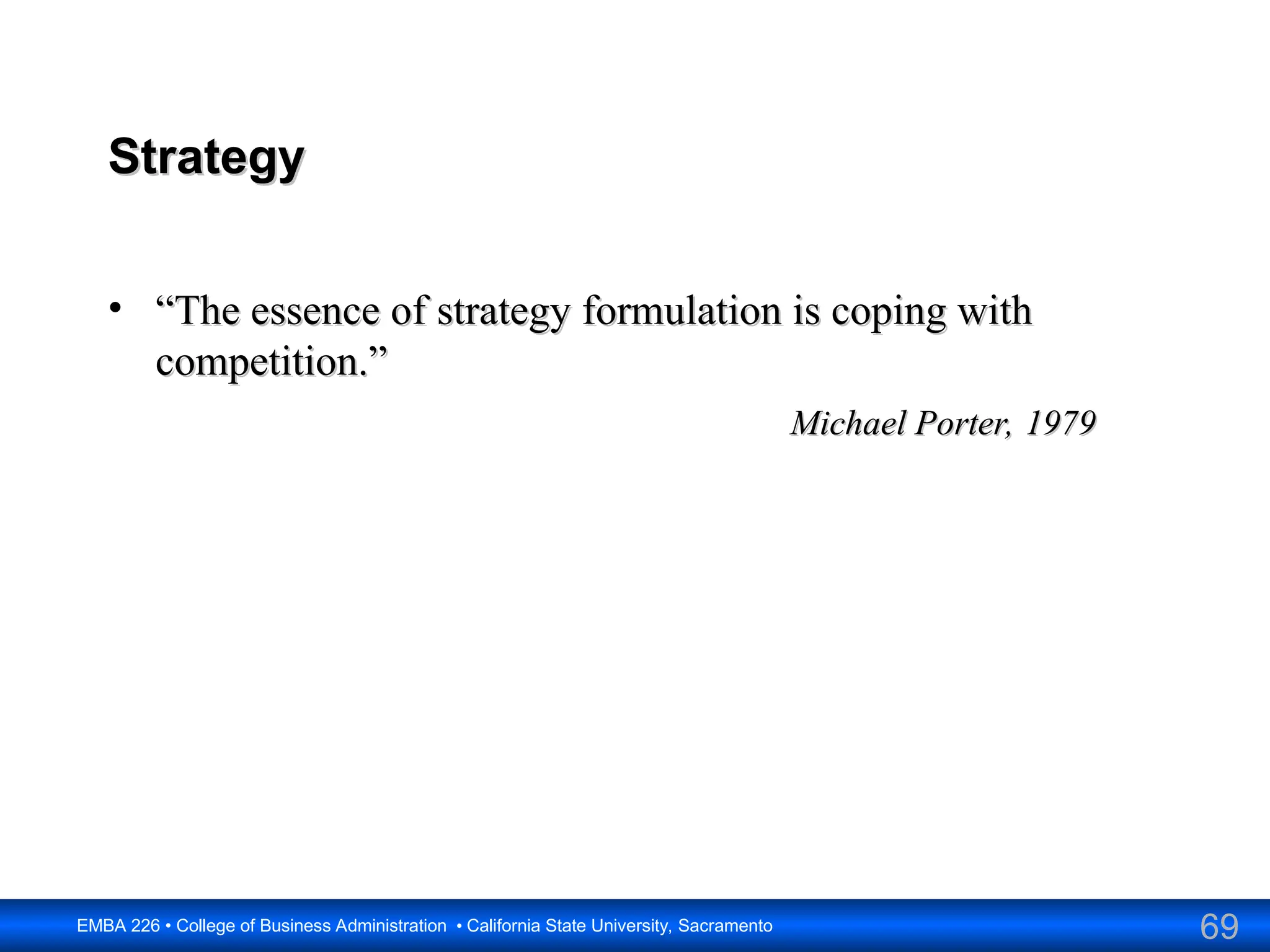 69
EMBA 226 • College of Business Administration • California State University, Sacramento
Strategy
Strategy
• “
“The essence of strategy formulation is coping with
The essence of strategy formulation is coping with
competition.”
competition.”
Michael Porter, 1979
Michael Porter, 1979
 