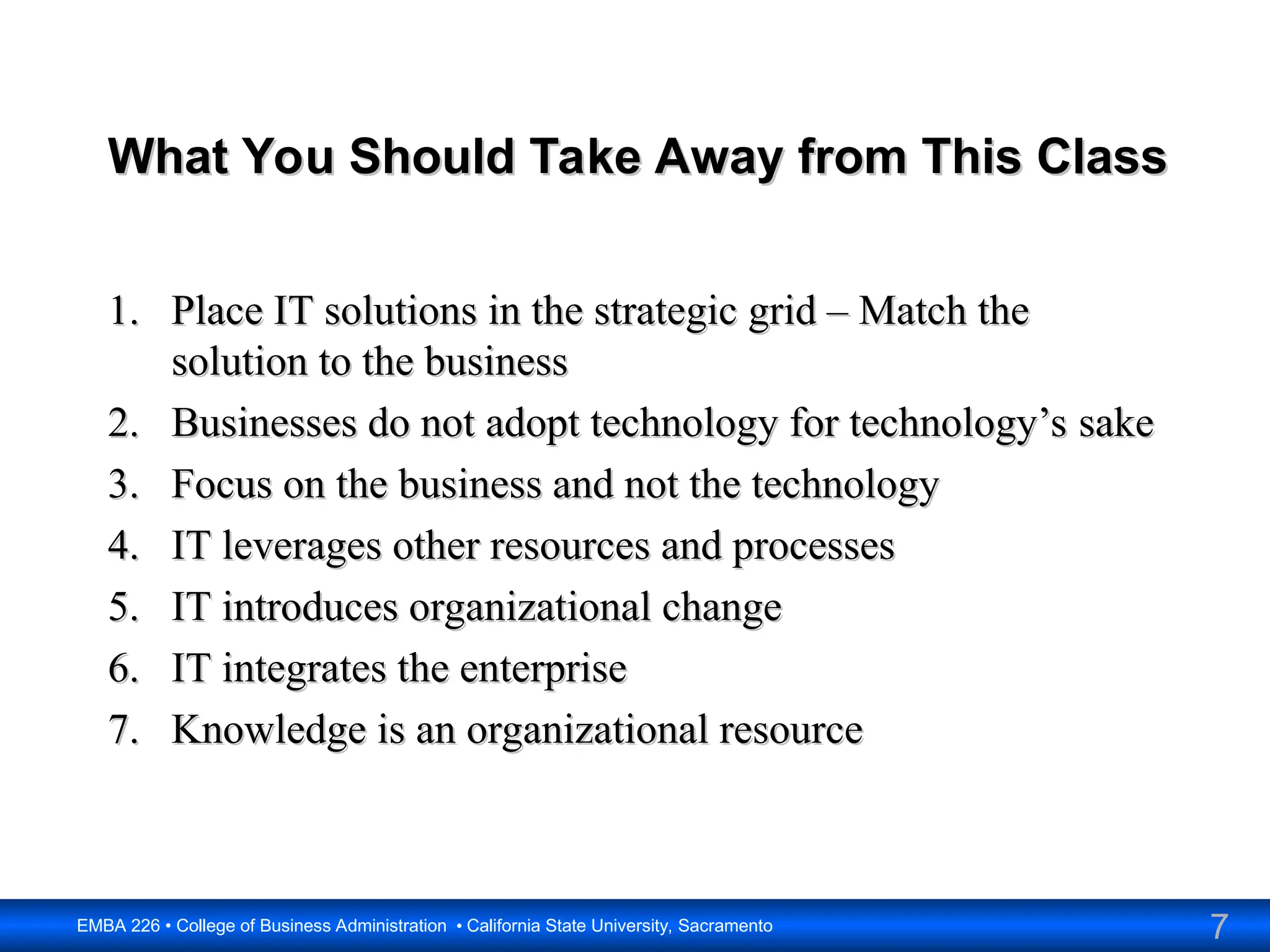 7
EMBA 226 • College of Business Administration • California State University, Sacramento
What You Should Take Away from This Class
What You Should Take Away from This Class
1.
1. Place IT solutions in the strategic grid – Match the
Place IT solutions in the strategic grid – Match the
solution to the business
solution to the business
2.
2. Businesses do not adopt technology for technology’s sake
Businesses do not adopt technology for technology’s sake
3.
3. Focus on the business and not the technology
Focus on the business and not the technology
4.
4. IT leverages other resources and processes
IT leverages other resources and processes
5.
5. IT introduces organizational change
IT introduces organizational change
6.
6. IT integrates the enterprise
IT integrates the enterprise
7.
7. Knowledge is an organizational resource
Knowledge is an organizational resource
 