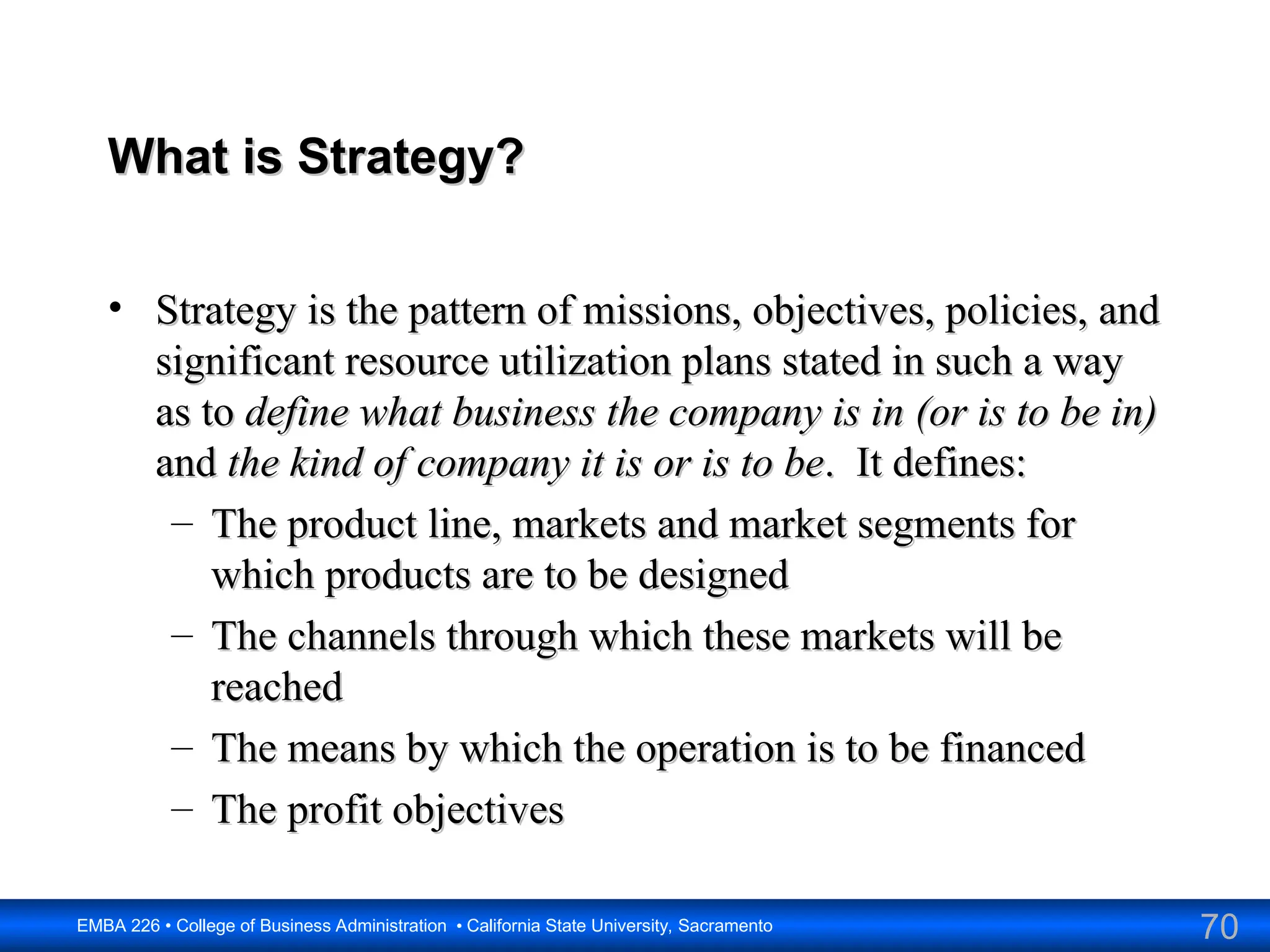 70
EMBA 226 • College of Business Administration • California State University, Sacramento
What is Strategy?
What is Strategy?
• Strategy is the pattern of missions, objectives, policies, and
Strategy is the pattern of missions, objectives, policies, and
significant resource utilization plans stated in such a way
significant resource utilization plans stated in such a way
as to
as to define what business the company is in
define what business the company is in (or is to be in)
(or is to be in)
and
and the kind of company it is or is to be
the kind of company it is or is to be. It defines:
. It defines:
– The product line, markets and market segments for
The product line, markets and market segments for
which products are to be designed
which products are to be designed
– The channels through which these markets will be
The channels through which these markets will be
reached
reached
– The means by which the operation is to be financed
The means by which the operation is to be financed
– The profit objectives
The profit objectives
 