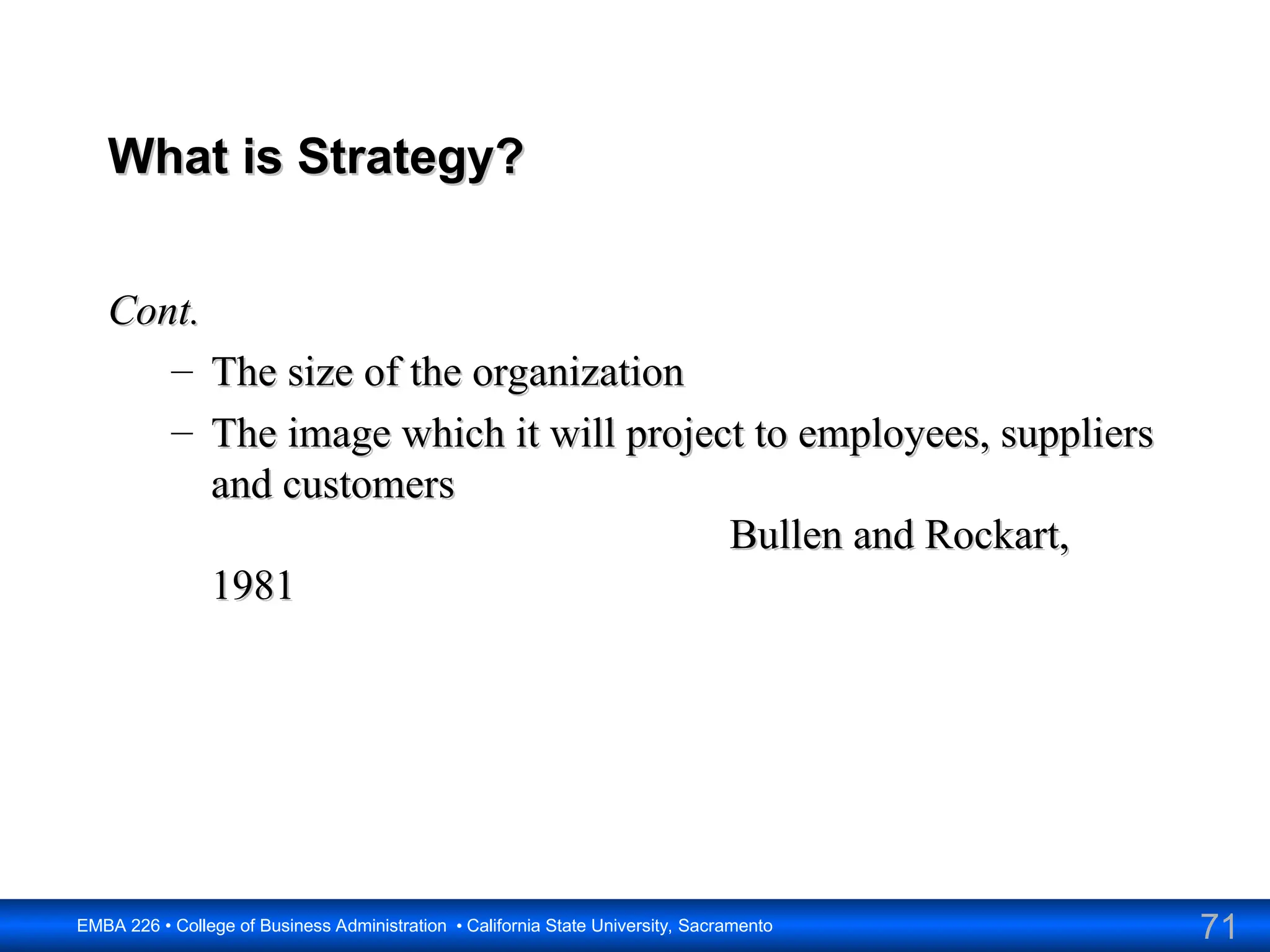 71
EMBA 226 • College of Business Administration • California State University, Sacramento
What is Strategy?
What is Strategy?
Cont.
Cont.
– The size of the organization
The size of the organization
– The image which it will project to employees, suppliers
The image which it will project to employees, suppliers
and customers
and customers
Bullen and Rockart,
Bullen and Rockart,
1981
1981
 