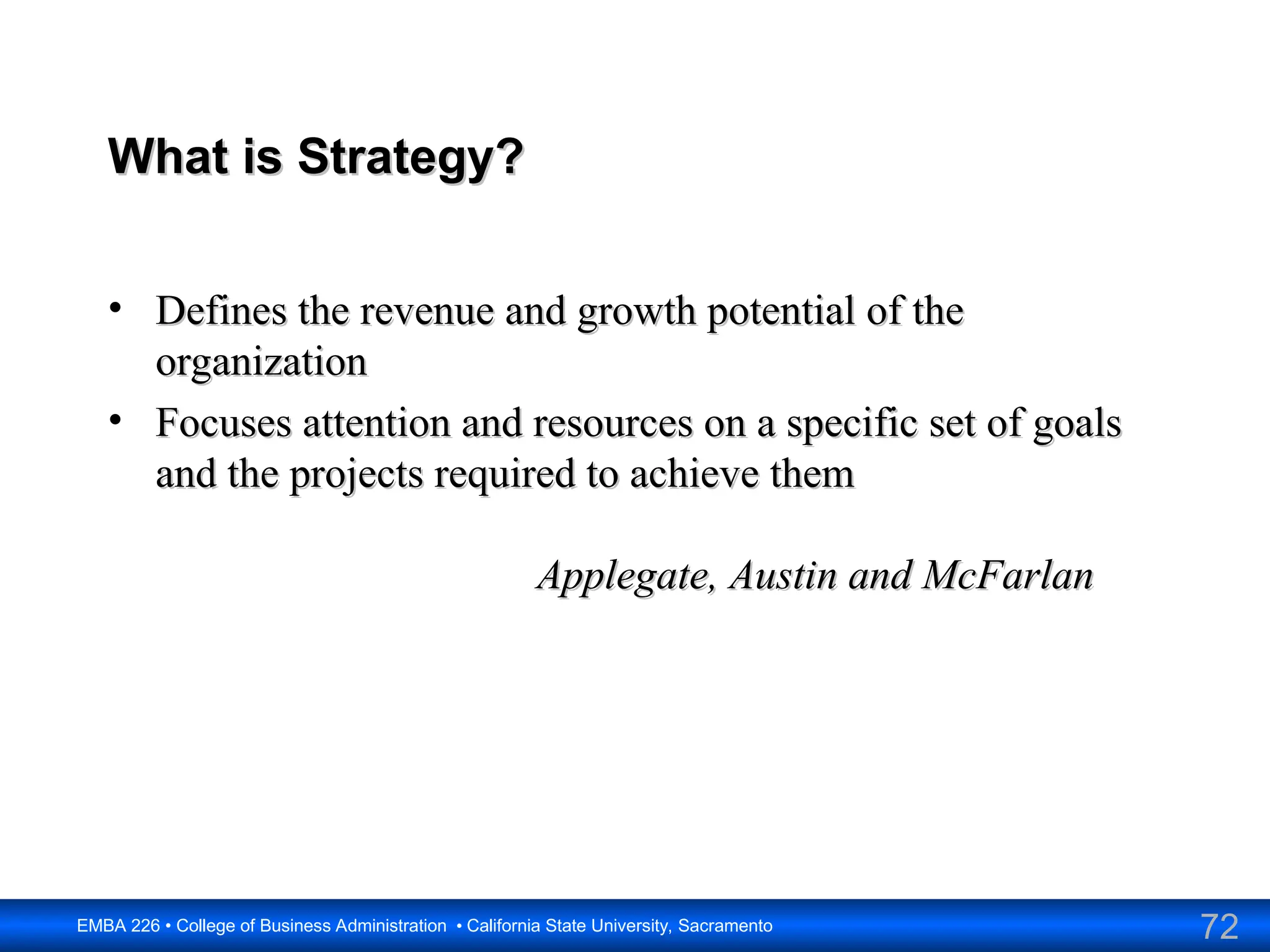 72
EMBA 226 • College of Business Administration • California State University, Sacramento
What is Strategy?
What is Strategy?
• Defines the revenue and growth potential of the
Defines the revenue and growth potential of the
organization
organization
• Focuses attention and resources on a specific set of goals
Focuses attention and resources on a specific set of goals
and the projects required to achieve them
and the projects required to achieve them
Applegate, Austin and McFarlan
Applegate, Austin and McFarlan
 