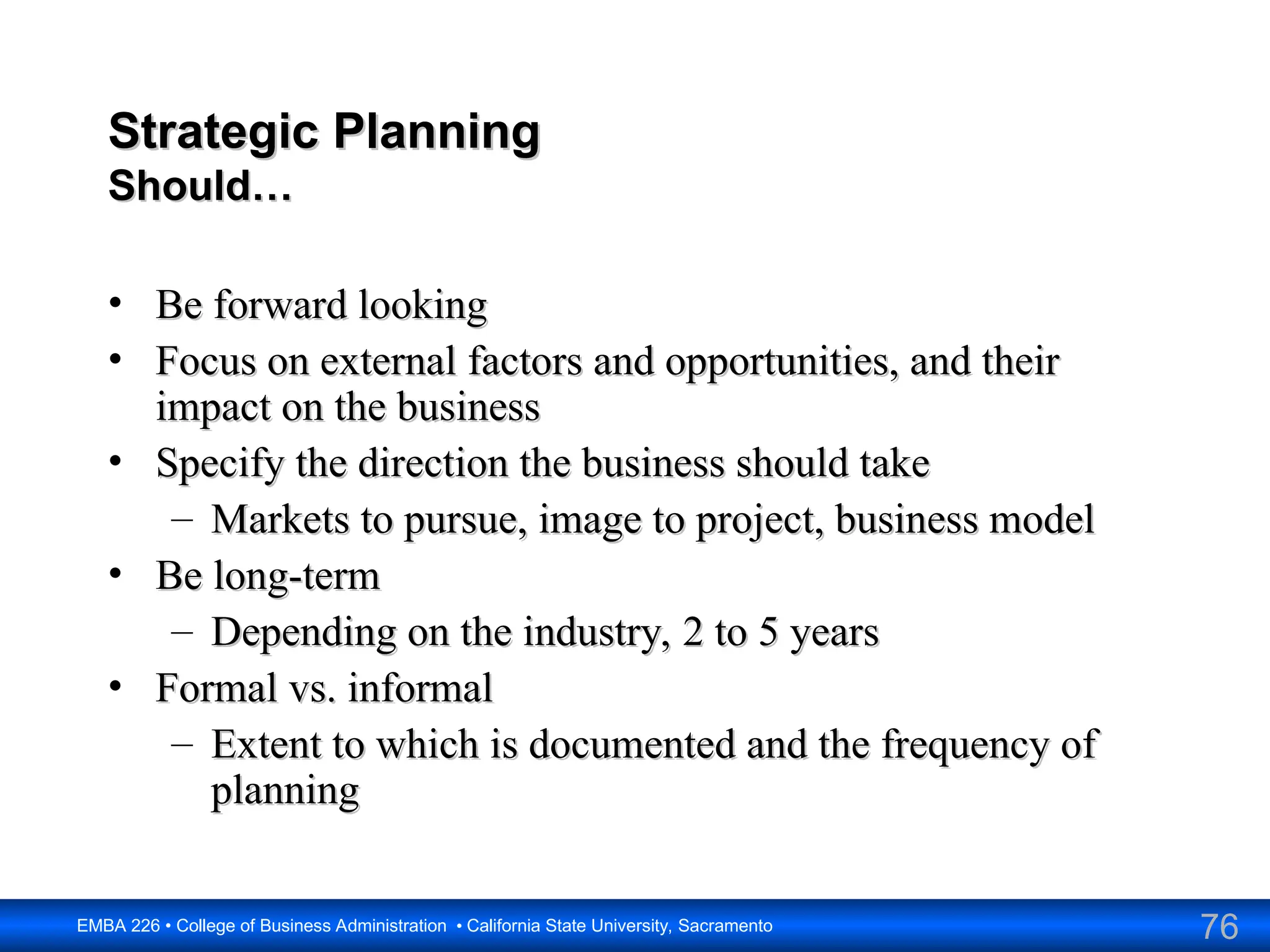 76
EMBA 226 • College of Business Administration • California State University, Sacramento
Strategic Planning
Strategic Planning
Should…
Should…
• Be forward looking
Be forward looking
• Focus on external factors and opportunities, and their
Focus on external factors and opportunities, and their
impact on the business
impact on the business
• Specify the direction the business should take
Specify the direction the business should take
– Markets to pursue, image to project, business model
Markets to pursue, image to project, business model
• Be long-term
Be long-term
– Depending on the industry, 2 to 5 years
Depending on the industry, 2 to 5 years
• Formal vs. informal
Formal vs. informal
– Extent to which is documented and the frequency of
Extent to which is documented and the frequency of
planning
planning
 