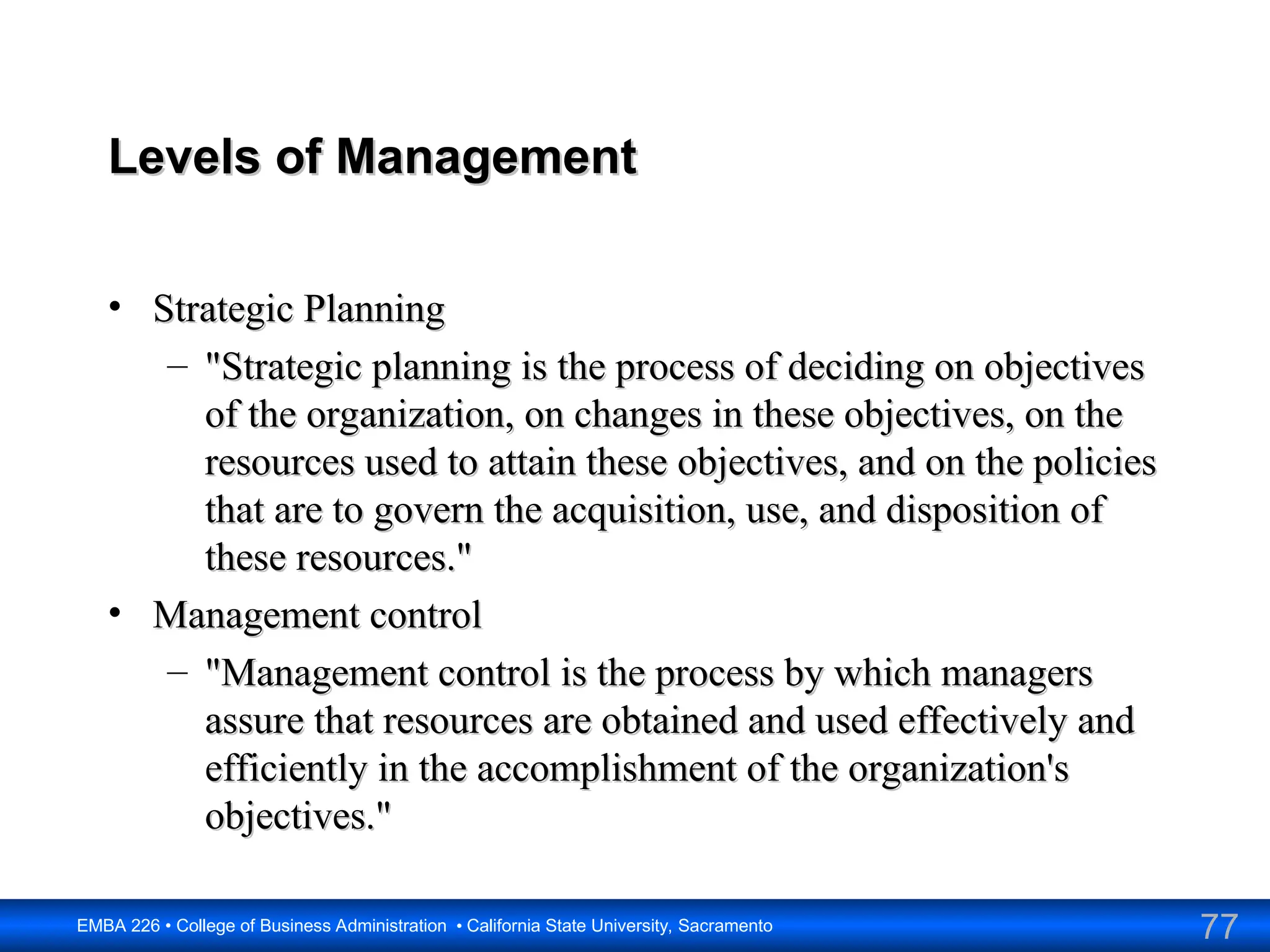 77
EMBA 226 • College of Business Administration • California State University, Sacramento
Levels of Management
Levels of Management
• Strategic Planning
Strategic Planning
– "Strategic planning is the process of deciding on objectives
"Strategic planning is the process of deciding on objectives
of the organization, on changes in these objectives, on the
of the organization, on changes in these objectives, on the
resources used to attain these objectives, and on the policies
resources used to attain these objectives, and on the policies
that are to govern the acquisition, use, and disposition of
that are to govern the acquisition, use, and disposition of
these resources."
these resources."
• Management control
Management control
– "Management control is the process by which managers
"Management control is the process by which managers
assure that resources are obtained and used effectively and
assure that resources are obtained and used effectively and
efficiently in the accomplishment of the organization's
efficiently in the accomplishment of the organization's
objectives."
objectives."
 