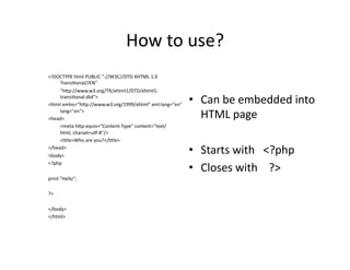 How	
  to	
  use?	
  
<!DOCTYPE	
  html	
  PUBLIC	
  "-­‐//W3C//DTD	
  XHTML	
  1.0	
  
     Transi)onal//EN"	
  
	
   "hkp://www.w3.org/TR/xhtml1/DTD/xhtml1-­‐
     transi)onal.dtd">	
  
<html	
  xmlns="hkp://www.w3.org/1999/xhtml"	
  xml:lang="en"	
  
                                                                    •  Can	
  be	
  embedded	
  into	
  
     lang="en">	
  
<head>	
                                                               HTML	
  page	
  
	
   <meta	
  hkp-­‐equiv="Content-­‐Type"	
  content="text/
     html;	
  charset=un-­‐8"/>	
  
	
   <)tle>Who	
  are	
  you?</)tle>	
  
</head>	
  
<body>	
  
                                                                    •  Starts	
  with	
  	
  	
  <?php	
  
                                                                    •  Closes	
  with	
  	
  	
  	
  ?>	
  
<?php	
  	
  

print	
  "Hello";	
  

?>	
  

</body>	
  
</html>	
  
 