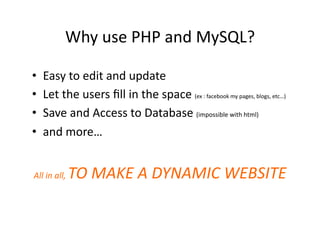 Why	
  use	
  PHP	
  and	
  MySQL?	
  

•  Easy	
  to	
  edit	
  and	
  update	
  
•  Let	
  the	
  users	
  ﬁll	
  in	
  the	
  space	
  (ex	
  :	
  facebook	
  my	
  pages,	
  blogs,	
  etc…)	
  
•  Save	
  and	
  Access	
  to	
  Database	
  (impossible	
  with	
  html)	
  
•  and	
  more…	
  


                    TO	
  MAKE	
  A	
  DYNAMIC	
  WEBSITE	
  
All	
  in	
  all,	
  
 