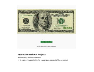 Interac/ve	
  Web	
  Art	
  Projects	
  
Aaron	
  Koblin,	
  Ten	
  Thousand	
  Cents	
  
-­‐>	
  To	
  explore	
  new	
  possibili)es	
  for	
  engaging	
  users	
  as	
  part	
  of	
  the	
  art	
  project	
  
 