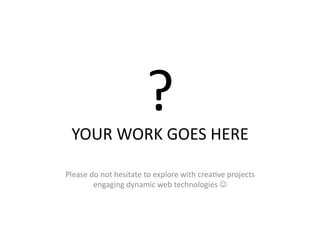 YOUR	
  WORK	
  GOES	
  HERE	
  
                                  ?	
  
Please	
  do	
  not	
  hesitate	
  to	
  explore	
  with	
  crea)ve	
  projects	
  
           engaging	
  dynamic	
  web	
  technologies	
  	
  	
  
 