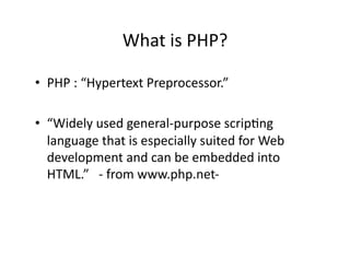 What	
  is	
  PHP?	
  

•  PHP	
  :	
  “Hypertext	
  Preprocessor.”	
  

•  “Widely	
  used	
  general-­‐purpose	
  scrip)ng	
  
   language	
  that	
  is	
  especially	
  suited	
  for	
  Web	
  
   development	
  and	
  can	
  be	
  embedded	
  into	
  
   HTML.”	
  	
  	
  -­‐	
  from	
  www.php.net-­‐	
  
 