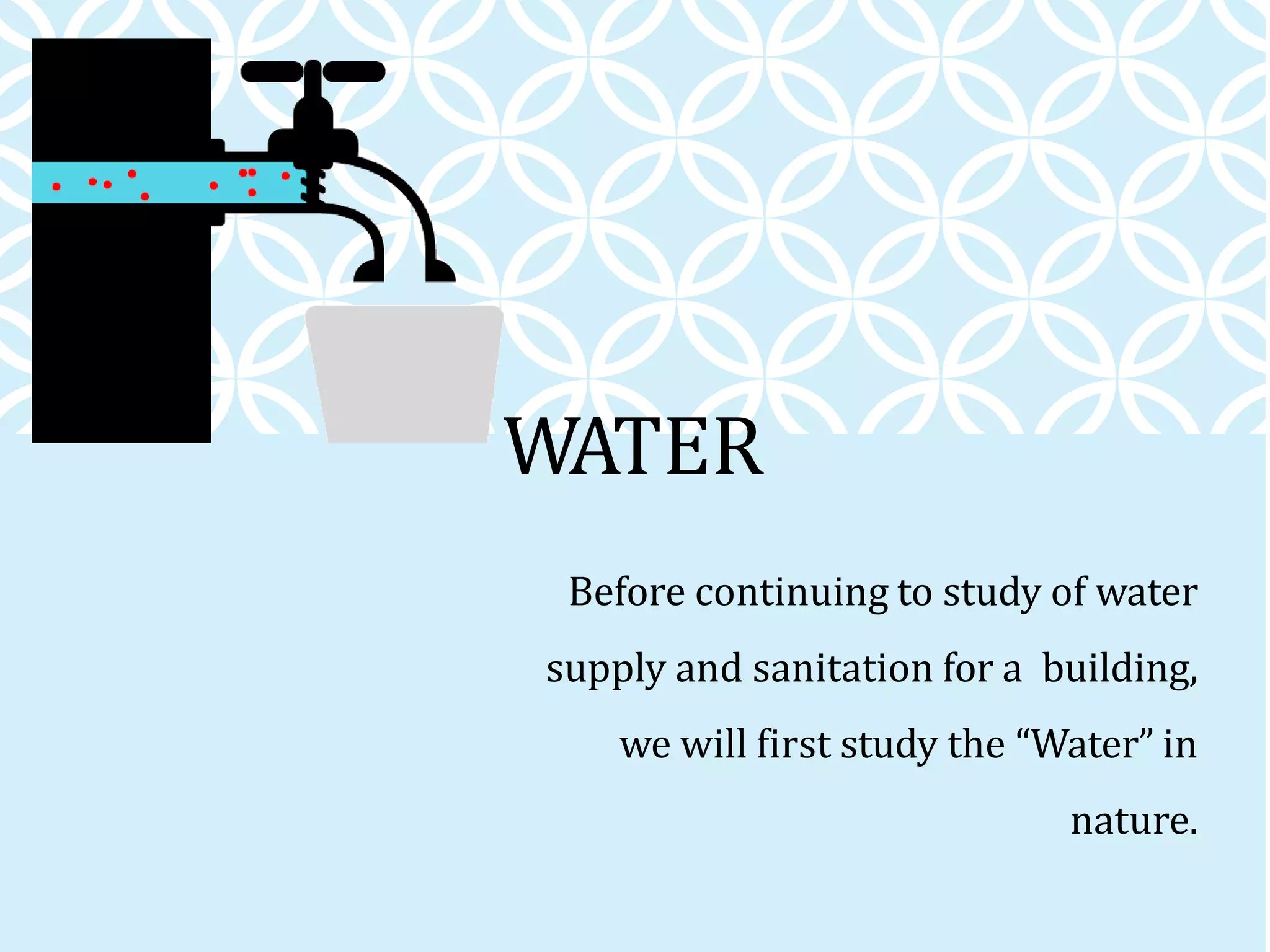 WATER
Before continuing to study of water
supply and sanitation for a building,
we will first study the “Water” in
nature.
 