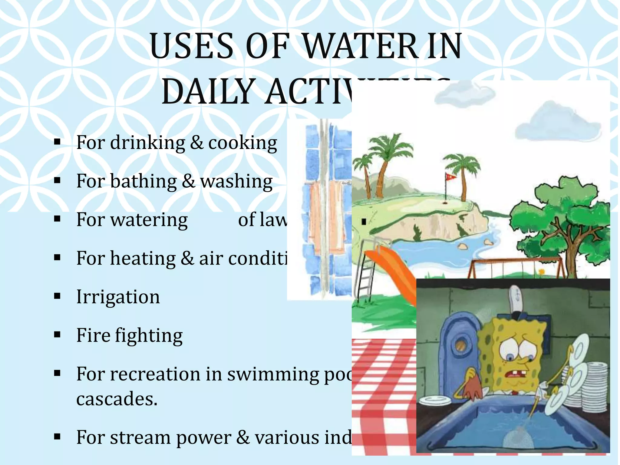 USES OF WATER IN
DAILY ACTIVITIES
 For drinking & cooking
 For bathing & washing
 For watering of lawns & gardens
 For heating & air conditioning systems
 Irrigation
 Fire fighting
 For recreation in swimming pools, fountains &
cascades.
 For stream power & various industrial processes
 